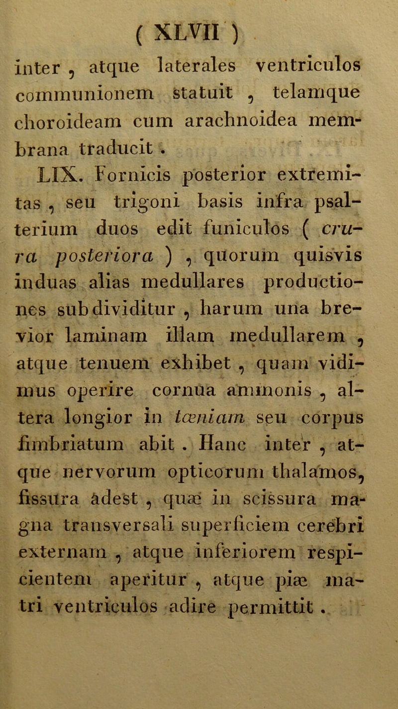 inter , atque laterales ventriculos communionem statuii , telamque choroicleam cum arachnoidea mem- brana traducit . LI X. Fornicis posterior extremi- tas , seu trigoni basis infra psal- terium duos edit funiculos ( cru- ra posteriorci ) , quorum quisvis induas alias medullares productio- nes subdividitur , harum una bre- vior laminami illam rnedullarem , atque tenuem exhibet , quam vidi- mus opexùre cornila ammonis , al- tera longior in tceniarn seu corpus fimbriatum abit . Hanc inter , at- que nervorum opticorum thalamos, fissura àdest , quax in scissura ma- gna trausversali superiìciem cerebri externarn , atque inferiorem respi- cienteni aperitur , atque piai ma- tri ventriculos adire permittit.