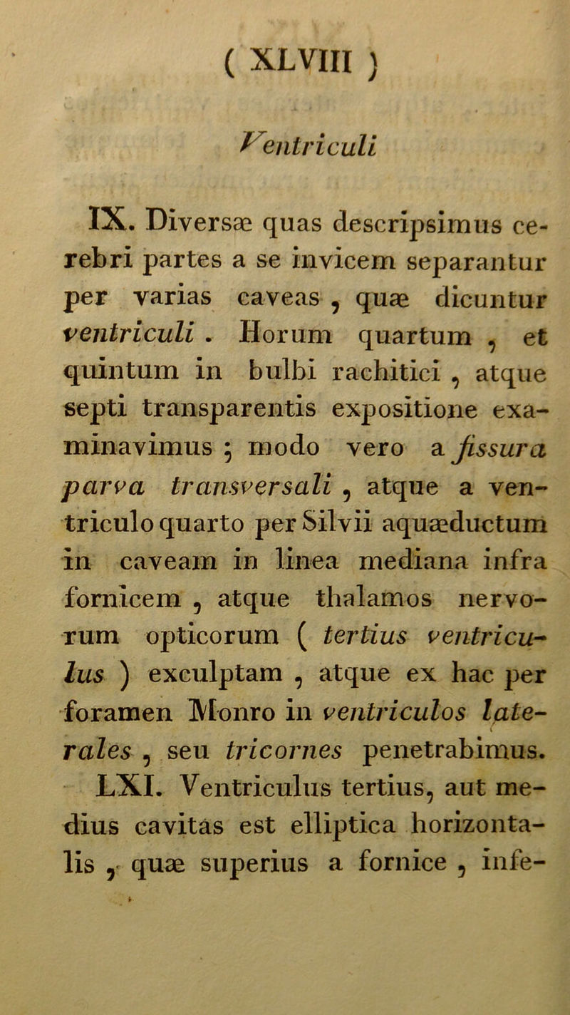 /entri culi IX. Diversa; quas descripsimus ce- rebri partes a se invicem separantur per varias caveas , quae dicuntur ventricidi. Horum quartum , et quintum in bulbi rachitici , atque septi transparentis expositione exa- minavimus ; modo vero a Jissura parva transversali , atque a ven- triculo quarto per Silvii aquaeductum in caveam in linea mediana infra fomicem , atque thalamos nervo- rum opticorum ( tertius ventricu- lus ) exculptam , atque ex hac per foramen Monro in ventriculos lale- rales , seu tricornes penetrabimus. LXI. Ventriculus tertius, aut me- dius cavitàs est elliptica horizonta- lis ,• quae superius a fornice , infe-