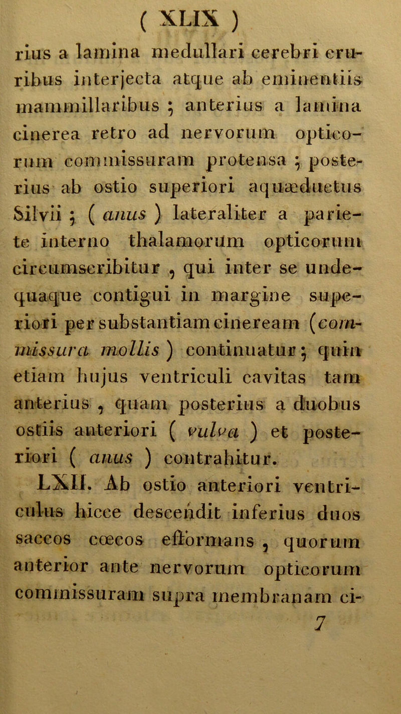 rius a lamina medullari cerei) ri eru- ribus interjecta atque ab eminendis mammillaribus $ anterius a lamina cinerea retro ad nervorum optieo- rniii commissuram protensa \ poste- ri us ab ostio superiori aquaaduetus Silvi! 5 ( anus ) lateraliter a parie- te interno thalamorilm opticorum cireumseribitur , qui inter se unde- quaque contigui in margine supe- riori per substantiamcineream (cera- tmssura mollis ) continuati!» 5 quia edam hujus ventriculi cavitas tara anterius , quam posterius a duobus ostiis anteriori ( vulvct ) et poste- riori ( anus ) contrahitur. LXII. Ab ostio anteriori ventri- ciilus hicce descendit inferius dnos saceos coeeos edòrmans , quorum anterior ante nervorum opticorum commissuram supra membranam ci- 7