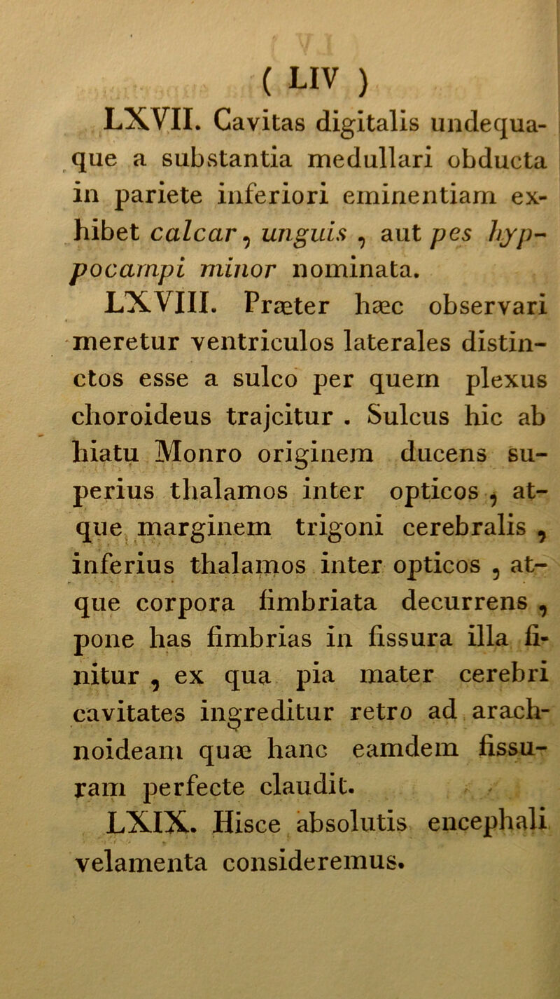LXVII. Cavitas digitalis undequa- que a substantia medullari obducta in pariete inferiori eminentiam ex- hibet calcar, unguis , aut pes hvp- pocampi minor nominata. LXVIII. Procter haec observari meretur ventrieulos laterales distin- ctos esse a sulco per quern plexus choroideus trajcitur . Sulcus hic ab hiatu Monro originem ducens su- perius tlialamos inter opticos , at- que marginem trigoni cerebralis , inferius thalamos inter opticos , at- que corpora fimbriata decurrens , pone has fimbrias in fissura illa fi- nitur , ex qua pia mater cerebri cavitates ingreditur retro ad arach- noideam quas hanc eamdem fissu- ram perfecte claudit. LXIX. Hisce absolutis encephali velamenta consideremus.