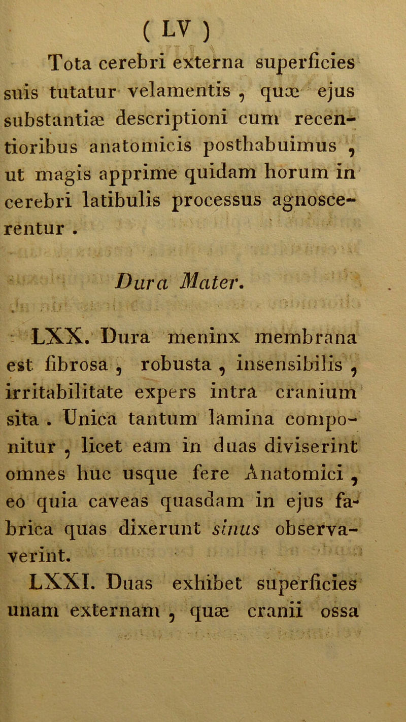 Tota cerebri externa superficies suis tutatur velamentis , quae ejus substantise descriptioni cum recen- tioribus anatoniicis posthabuimus , ut magis apprime quidam horum in cerebri latibulis processus agnosce- rentur . Dura Mater. LXX. Dura meninx membrana est fibrosa , robusta , insensibifis , irritabilitate expers intra cranium sita . Unica tantum lamina compo- nitur , licet eam in duas diviserint omnes huc usque fere Anatomici , eo quia caveas quasdam in ejus fa- brica quas dixerunt slnus observa- verint. LXXI. Duas exhibet superficies unam externam , quai cranii ossa