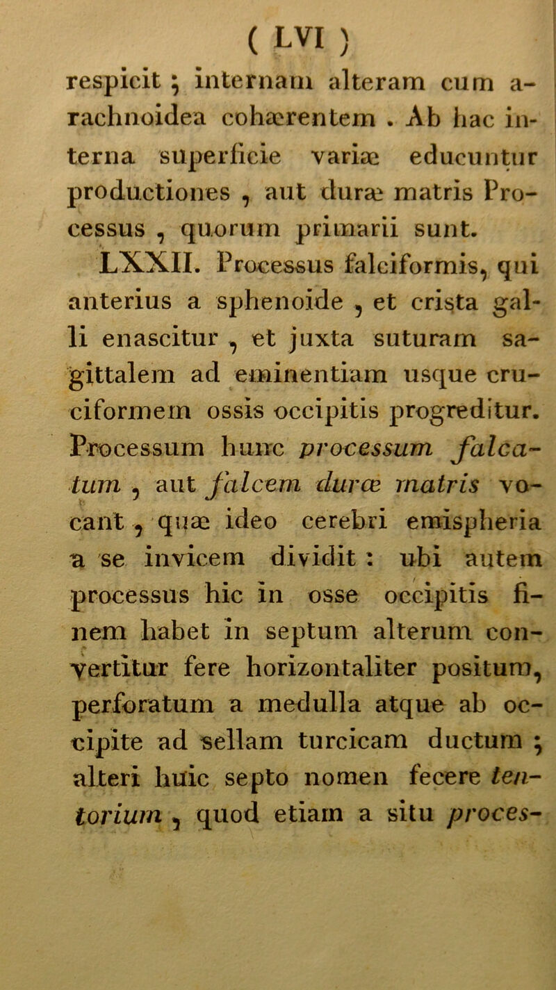 respicit ; internata alteram cum a- rachnoidea cohaerentem . Ab hac in- terna superficie variae educuntur productiones , aut dura; matris Pro- cessus , quorum primarii sunt. LXXII, Proeessus falciformi, qui anterius a sphenoide , et crista gal- li enascitur , et juxta suturam sa- gittalem ad eminentiam usque cru- ciformem ossis occipitis progreditur. Proce ss um hunc processimi falca- timi , aut jalcem àuree rnatris vo- cant ? qua; ideo cerebri emispheria a se iavicetn dividit : ubi autem proeessus hic in osse occipitis fi- li em habet in septum alterum con- yertìtur fere horizontaliter positura, perforatum a medulla atque ab oc- cipite ad sellam turcicam ductura ; alteri huic septo nomen fece re ten- torium , quod etiain a situ proces-
