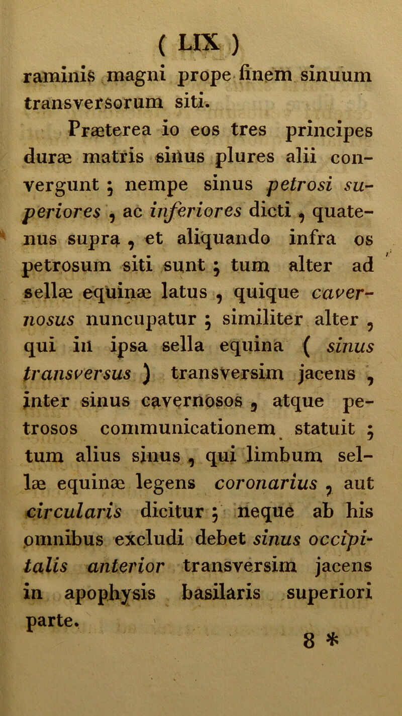 raminis magni prope finem sinuum transversorum siti. Praeterea io eos tres principes durai matris sinus plures alii con- vergunt , nempe sinus petrosi su- periores , ac inferiores dicti , quate- nus supra , et aliquando infra os petrosum siti sunt ; tum alter ad sellae equinae latus , quique caver- iiosus nuncupatur j similiter alter , qui in ipsa sella equina ( sinus transversus ) transversim jacens , jnter sinus cavernosos 9 atque pe- trosos communicationem statuit ; tum alius sinus , qui limbum sel- lae equinae legens coronarius . aut circularis dicitur, neque ab his omnibus excludi debet sinus occipi- talis anterior transversim jacens in apophysis basilaris superiori parte.