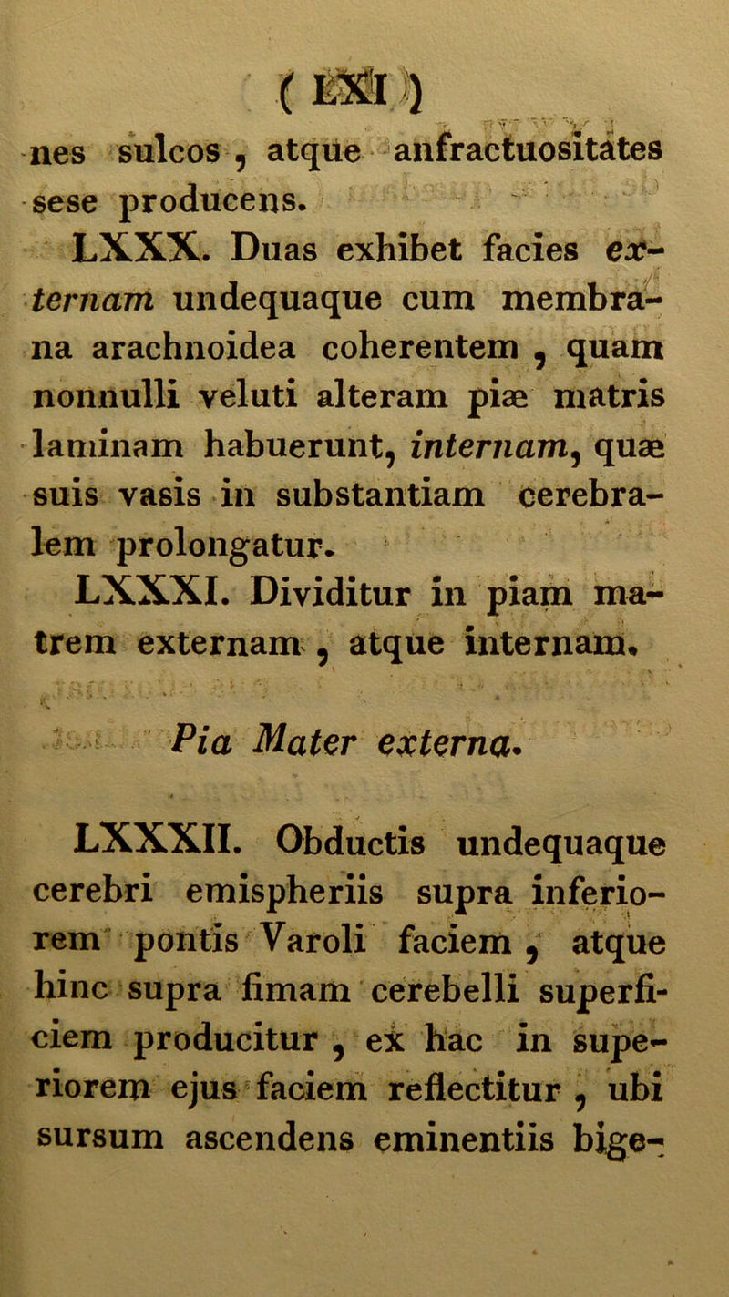 nes sulcos , atque anfractuositàtes sese producens. LXXX. Duas exhibet facies ex- ternani undequaque cum membra- na arachnoidea coherentem , quam nonnulli veluti alteram piae matris laniinam habuerunt, internante quae suis vasis in substantiam cerebra lem prolongatur. LXXXI. Di vidi tur in piam ma- trem externam , atque internam. ' . V . ; • fc. • / ** _ «v Pia Mater externa. LXXXII. Obductis undequaque cerebri emispheriis supra inferio- rem pontis Varoli faciem, atque hinc supra fimam cerebelli superfi- ciem producitur , ex hac in supe- riorem ejus faciem reflectitur , ubi sursum ascendens eminentiis bige-