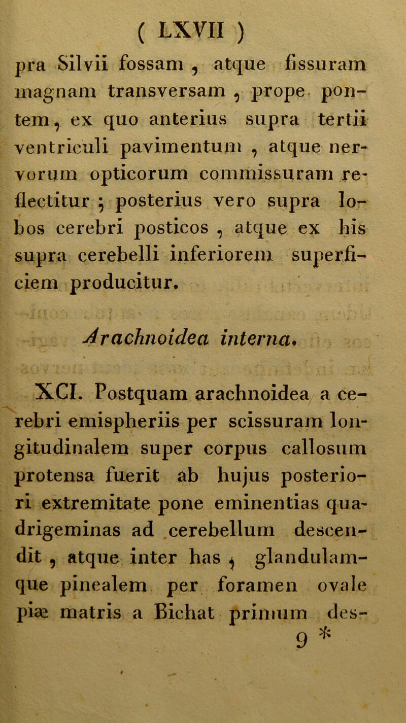 pra Silvii fossam , atque lìssuram magnani transversam , prope pon- tem, ex quo anterius supra tertii ventricidi pavimentuRi , atque ner- vornrn opticorum commissuram re- flectitur ; posterius vero supra lo- bos celebri posticos , atque ex his supra cerebelli inferioreni superfi- ciem producitur. Arachnoidea interna. XCI. Postquam arachnoidea a ce- rebri emispberiis per scissuram lon- gitudinalem super corpus callosum protensa fuerit ab hujus posterio- ri extremitate pone eminentias qua- drigeminas ad cerebellum desce.ii- dit , atque inter has , glandulam- que pinealem per foramen ovale pia: matris a Bichat primuin des- 9 *