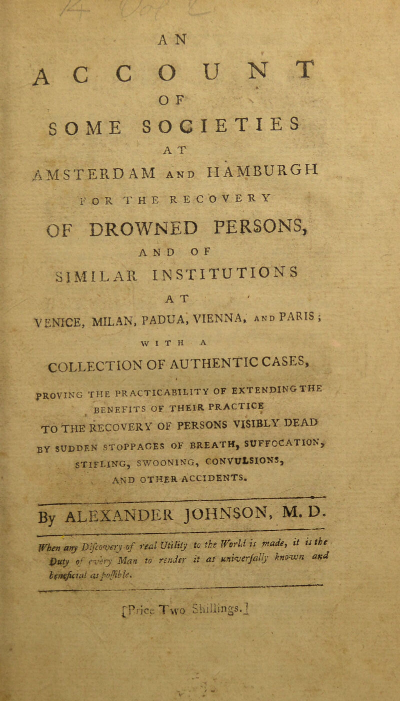 A N account A OF SOME SOCIETIES A T AMSTERDAM and HAMBURGH for the recovery OF DROWNED PERSONS, AND OF SIMILAR INSTITUTIONS A T VENICE, MILAN, PADUA, VIENNA, and PARIS ; WIT H A COLLECTION OF AUTHENTIC CASES, PROVING THE PRACTICABILITY OF EXTENDING THE benefits of their practice l r TO THE RECOVERY OF PERSONS VISIBLY DEAD by sudden stoppages of breath, suffocation, STIFLING, SWOONING, CONVULSIONS, AND OTHER ACCIDENTS. By ALEXANDER JOHNSON, M. D. when any Discovery of real Utility to the World is made, it is the Duty of every Man to render it as uni^j erf ally known and beneficial as'jwflible. [Price Two Shillings, j / ■*'