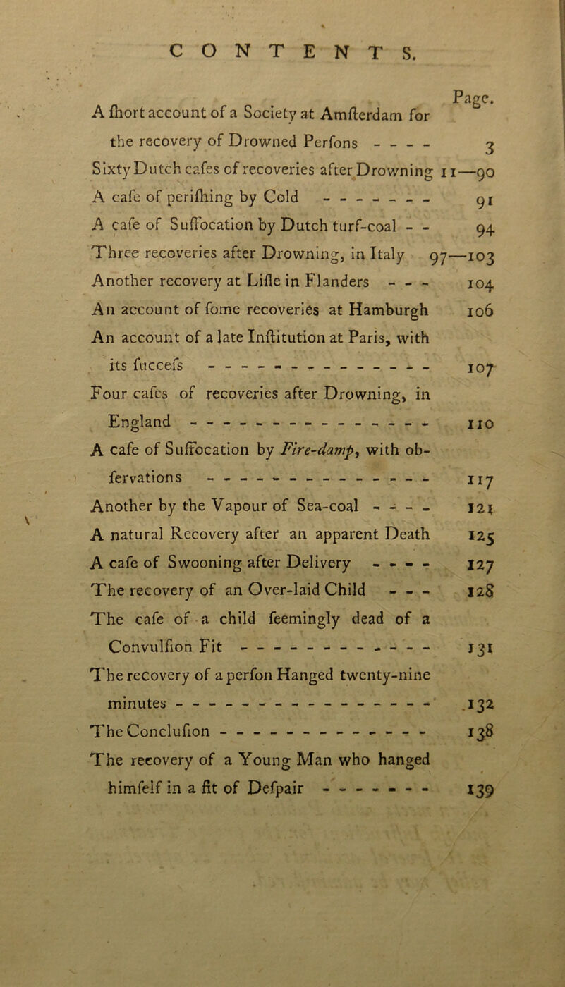 CONTENTS. A fhort account of a Society at Amfterdam for the recovery of Drowned Perfons - - - - 3 SixtyDutch cafes of recoveries after Drowning 11—90 A cafe of perifhing by Cold ------- A cafe of Suffocation by Dutch turf-coal - - 94 Three recoveries after Drowning, in Italy 97—103 Another recovery at Lifle in Flanders - - - 104 An account of fome recoveries at Hamburgh 106 An account of a late Inftitution at Paris, with its fuccefs j 07 Four cafes of recoveries after Drowning, in England - -- -- - — _______ II0 A cafe of Suffocation by Fire-damp, with ob- fervations ______________ 1 jy Another by the Vapour of Sea-coal - - - - J2\ A natural Recovery after an apparent Death 125 A cafe of Swooning after Delivery - - - - 127 The recovery of an Over-laid Child - - - 12S The cafe of a child feemingly dead of a Convulfion Fit - -- -- -- -- -- - J31 The recovery of a perfon Hanged twenty-nine minutes - -- -- -- -- -- -- -- - 132 The Conclufion - -- -- -- -- -- -- 138 The recovery of a Young Man who hanged himfelf in a fit of Defpair - — - - - - 139