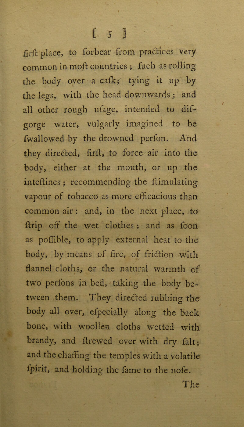 / is) firft place, to forbear from practices very common in moft countries ; fuch as rolling the body over a cafk;' tying it up by the legs, with the head downwards; and all other rough ufage, intended to dis- gorge water, vulgarly imagined to be fwallowed by the drowned perfon. And they directed, firff, to force air into the body, either at the mouth, or up the inteftines; recommending the Simulating vapour of tobacco as more efficacious than common air: and, in the next place, to ffrip off the wet clothes ; and as foon as poffible, to apply external heat to the body, by means of fire, of fridtion with flannel cloths, or the natural warmth of ( two perfons in bed, taking the body be- tween them. They directed rubbing the body all over, efpecially along the back bone, with woollen cloths wetted with brandy, and ft re wed over with dry fait; and the chaffing the temples with a volatile fpirit, and holding the fame to the nofe.