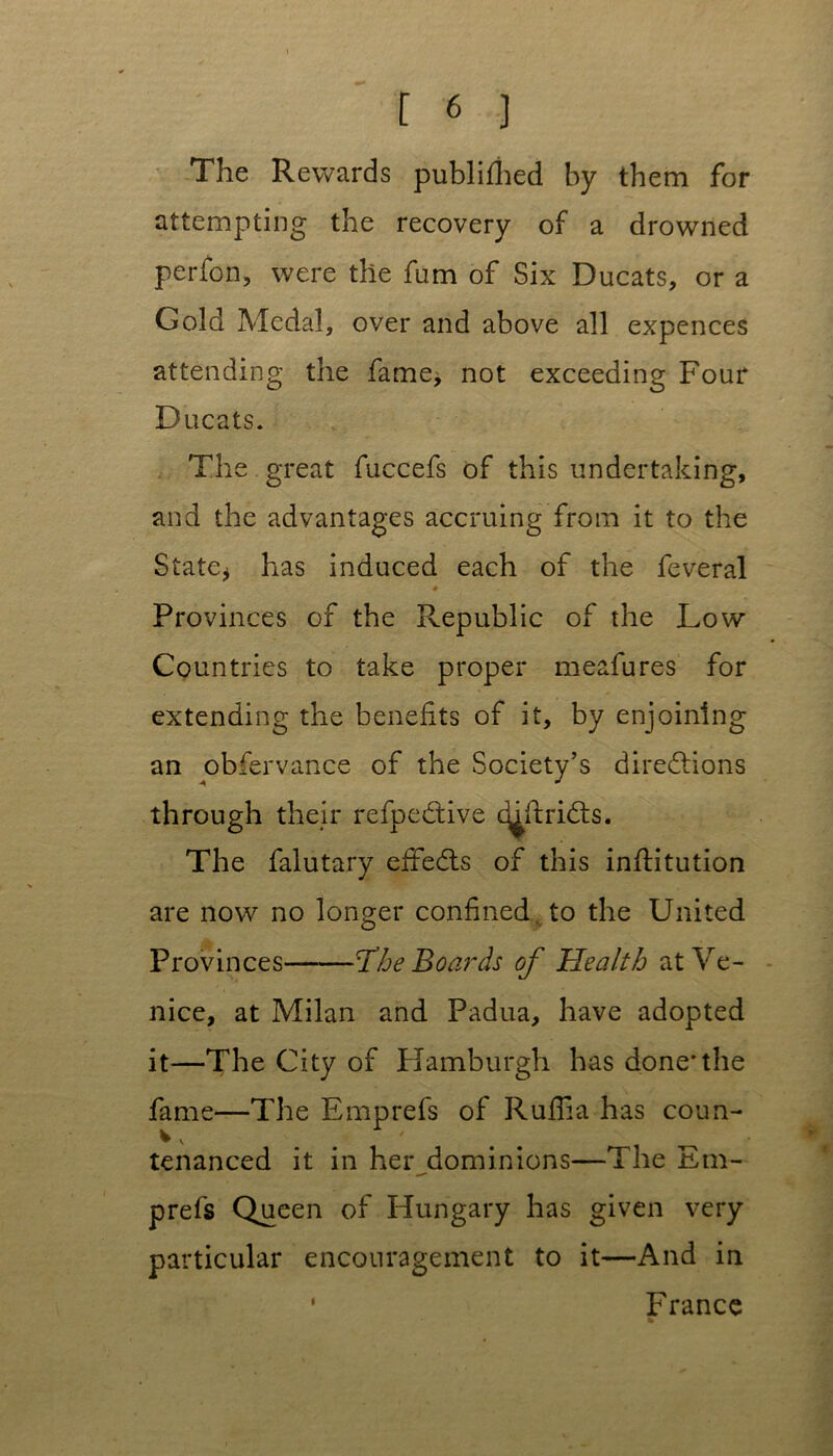 The Rewards publifhed by them for attempting the recovery of a drowned perfon, were the fum of Six Ducats, or a Gold Medal, over and above all expences attending the fame* not exceeding Four Ducats. The great fuccefs of this undertaking, and the advantages accruing from it to the State* has induced each of the feveral ♦ Provinces of the Republic of the Low Countries to take proper meafures for extending the benefits of it, by enjoining an obfervance of the Society’s directions through their refpeCtive cjjflriCts. The falutary effects of this infHtution are now no longer confined, to the United Provinces 'The Boards of Health at Ve- nice, at Milan and Padua, have adopted it—The City of Hamburgh has done*the fame—The Emprefs of Ruflia has coun- % V ' tenanced it in her dominions—The Em- prefs Queen of Hungary has given very particular encouragement to it—And in • France