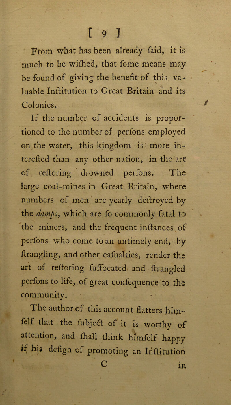 From what has been already faid, it is much to be wifhed, that fome means may be found of giving the benefit of this va - luable Infiitution to Great Britain and its Colonies. If the number of accidents is propor- tioned to the number of perfons employed on the water, this kingdom is more in- terefied than any other nation, in the art i of refioring drowned perfons. The large coal-mines in Great Britain, where numbers of men are yearly deftroyed by the damps, which are fo commonly fatal to the miners, and the frequent inftances of perfons who come to an untimely end, by firangling, and other cafualties, render the art of refioring fuffocated and firangled perfons to life, of great confequence to the community. The author of this account flatters him- felf that the fubjedt of it is worthy of attention, and fhall think himfelf happy if his defign of promoting an Infiitution C in