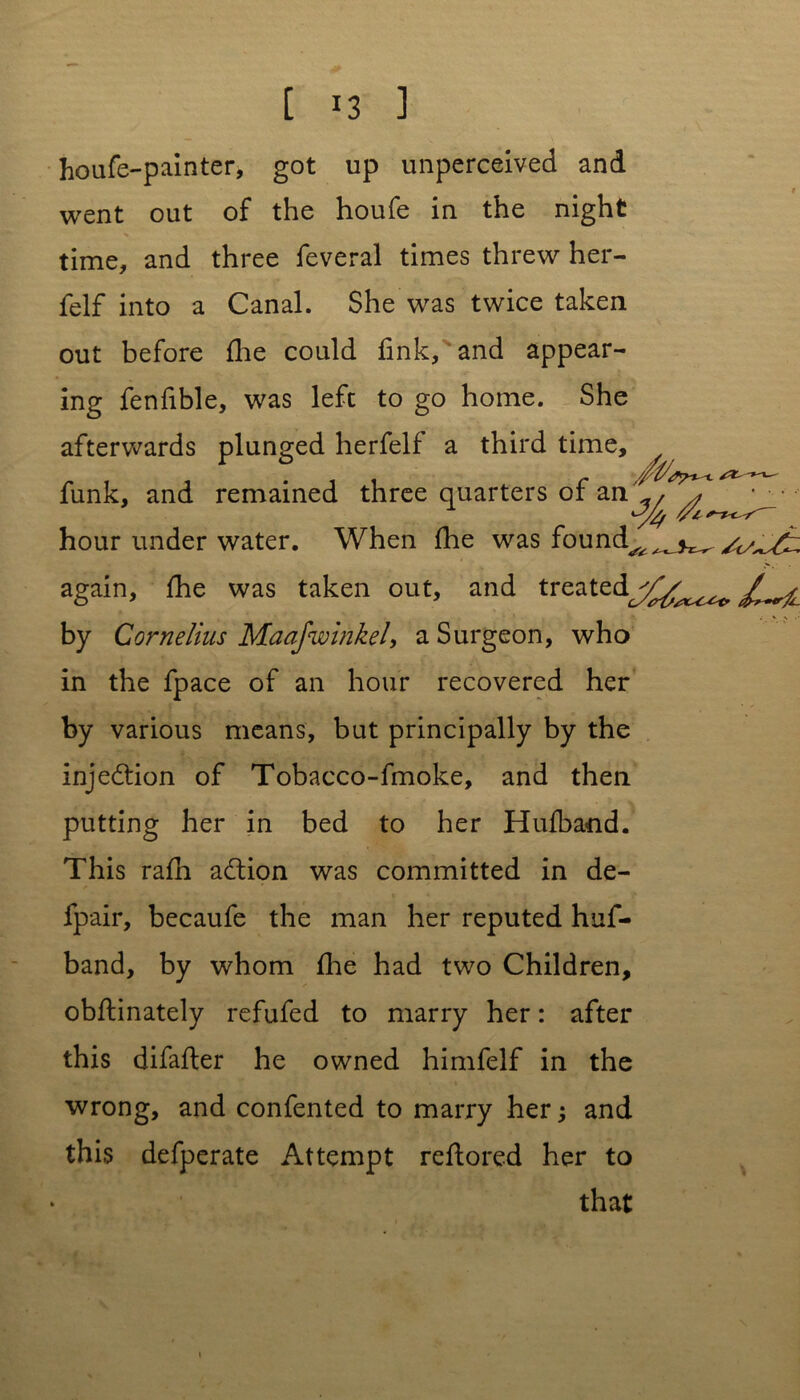 houfe-painter, got up unperceived and went out of the houfe in the night time, and three feveral times threw her- felf into a Canal. She was twice taken out before fhe could fink, and appear- ing fenfible, was left to go home. She afterwards plunged herfelf a third time. funk, and remained three quarters of an^^ hour under water. When fhe was found^^^^^f: again, flie was taken out, and treatedj^^ by Cornelius Maafwinkel, a Surgeon, who in the fpace of an hour recovered her by various means, but principally by the injection of Tobacco-fmoke, and then putting her in bed to her Hufband. This rafli adlion was committed in de- fpair, becaufe the man her reputed huf- band, by whom fhe had two Children, obflinately refufed to marry her: after this difafler he owned himfelf in the wrong, and confented to marry her and this defperate Attempt reftored her to that