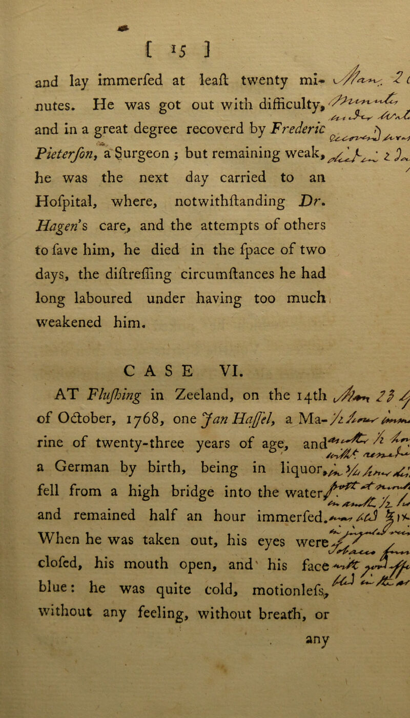 [ *5 ] A- / and lay immerfed at leaf! twenty mi* 2 c nutes. He was got out with difficulty, t uS^-r' rk/'^ G and in a great degree recoverd by Frederic ^ Fieterfon, a Surgeon $ but remaining weak,z d he was the next day carried to an Hofpital, where, notwithstanding Dr. Hagens care, and the attempts of others to fave him, he died in the fpace of two days, the diftreffing circumftances he had long laboured under having too much( weakened him. CASE VI. AT Flujh'mg in Zeeland, on the 14th 2$ t of Odober, 1768, onzJanHafl'el, a rine of twenty-three years of age, and^f^ a German by birth, being in liquor fell from a high bridge into the water/*^^/1?™ and remained half an hour immerfed.^ jp> When he was taken out, his eyes weret^^ 7* clofed, his mouth open, and' his facewtr^h^ blue: he was quite cold, motionlefs, without any feeling, without breath, or any