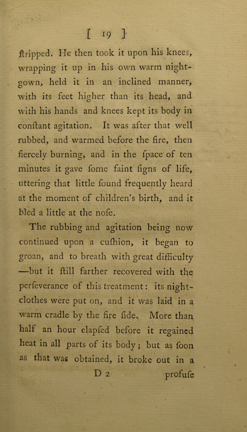 [ r9 } flripped. He then took it upon his knees, wrapping it up in-his own warm night- gown, held it in an inclined manner, with its feet higher than its head, and with his hands and knees kept its body in conftant agitation. It was after that well rubbed, and warmed before the fire, then * fiercely burning, and in the fpace of ten minutes it gave fome faint figns of life, uttering that little found frequently heard at the moment of children’s birth, and it bled a little at the nofe. The rubbing and agitation being now continued upon a cuffiion, it began to groan, and to breath with great difficulty —but it fiill farther recovered with the perfeverance of this treatment: its night- clothes were put on, and it was laid in a warm cradle by the fire fide. More than half an hour elapfed before it regained heat in all parts of its body 5 but as foon as that was obtained, it broke out in a D 2 profufe /