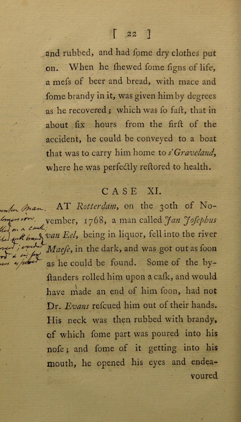 and rubbed, and had fome dry clothes put on. When he fhewed fome figns of life, a mefs of beer and bread, with mace and fome brandy in it, was given him by degrees as he recovered ; which was fo fail, that in about fix hours from the firfl of the accident, he could be conveyed to a boat that was to carry him home to s Graveland, where he was perfectly reftored to health. CASE XI. AT 'Rotterdam, on the 30th of No- mber, 1768, a man called Jan Jofephus Eel* being in liquor, fell into the river Maefe, in the dark, and was got out as foon ^ A*Q as he could be found. Some of the by- ftanders rolled him upon a cafk, and would have made an end of him foon, had not Dr. Evans refcued him out of their hands. His neck was then rubbed with brandy, of which fome part was poured into his nofe; and fome of it getting into his mouth, he opened his eyes and endea- voured