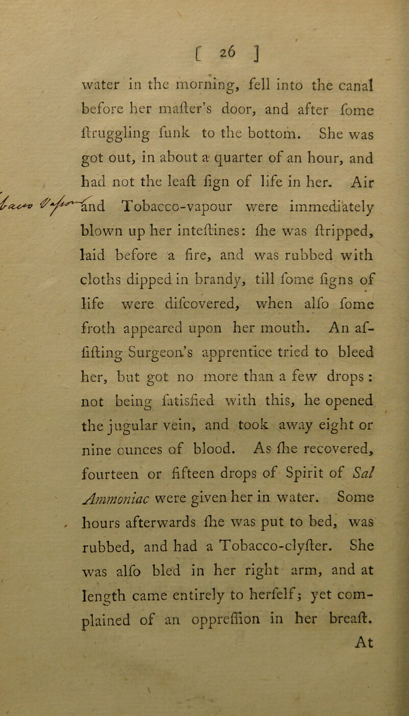 water in the morning, fell into the canal before her mader’s door, and after fome ftruggling funk to the bottom. She was got out, in about a quarter of an hour, and had not the lead fign of life in her. Air Tobacco-vapour were immediately blown up her intedines: fhe was dripped, laid before a fire, and was rubbed with cloths dipped in brandy, till fome figns of 4 life were difcovered, when alfo fome froth appeared upon her mouth. An af- fifling Surgeon’s apprentice tried to bleed her, but got no more than a few drops : not being fatisfied with this, he opened the jugular vein, and took away eight or nine ounces of blood. As flue recovered, fourteen or fifteen drops of Spirit of Sal Ammoniac were given her in water. Some hours afterwards flae was put to bed, was rubbed, and had a Tobacco-clyder. She was alfo bled in her right arm, and at length came entirely to herfelf; yet com- plained of an oppredlon in her bread. At