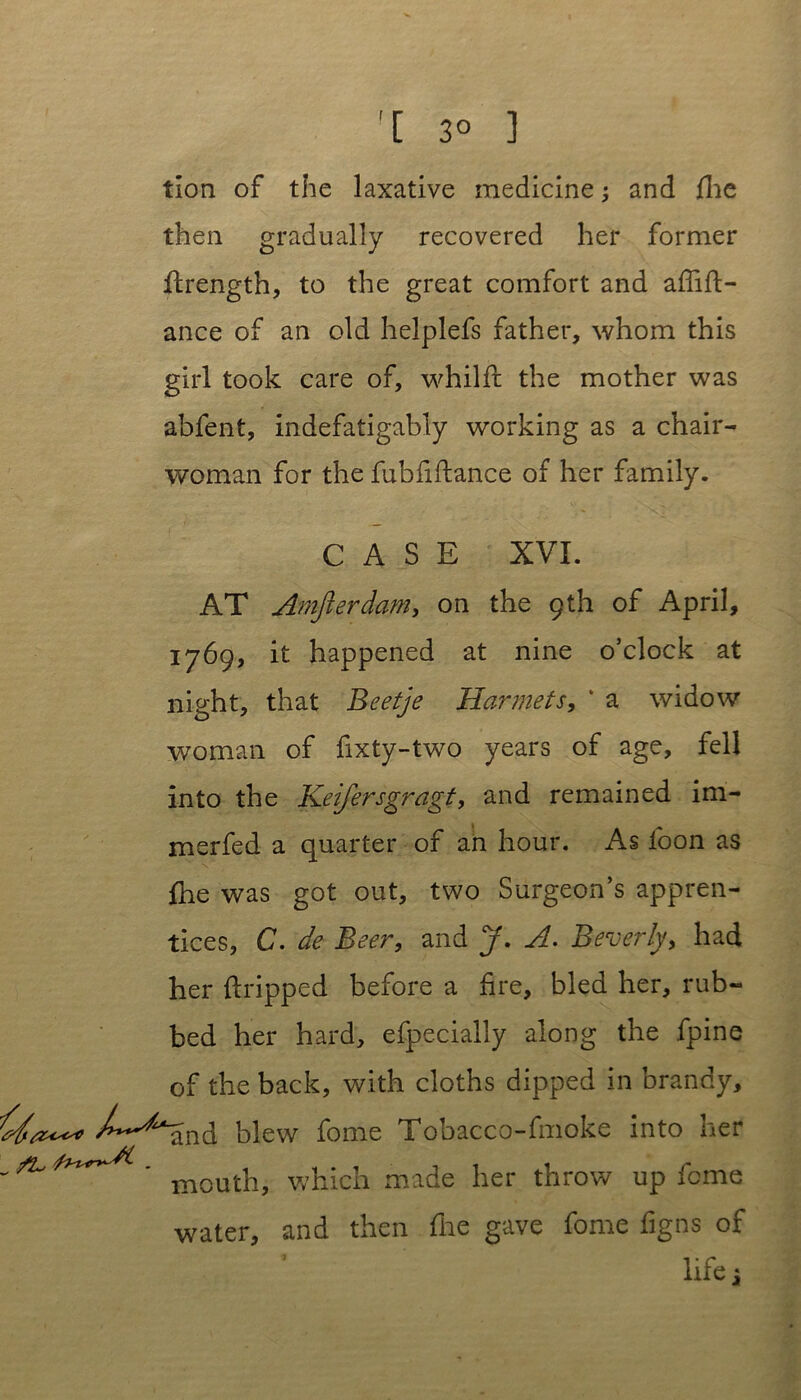 '[ 3° 3 tlon of the laxative medicine; and fhe then gradually recovered her former firength, to the great comfort and affift- ance of an old helplefs father, whom this girl took care of, whilft the mother was abfent, indefatigably working as a chair- woman for the fubfiftance of her family. CASE XVI. AT Amfterdam, on the 9th of April, 1769, it happened at nine o’clock at night, that Beetje Harmets, * a widow woman of fixty-two years of age, fell into the Keifersgragt, and remained im- merfed a quarter of an hour. As loon as flie was got out, two Surgeon’s appren- tices, C. de Beer, and J. A. Beverly, had her dripped before a fire, bled her, rub- bed her hard, efpecially along the fpine of the back, with cloths dipped in brandy, >^^and blew fome Tobacco-fmoke into her - ^ which made her throw up feme water, and then fhe gave fome figns of life j