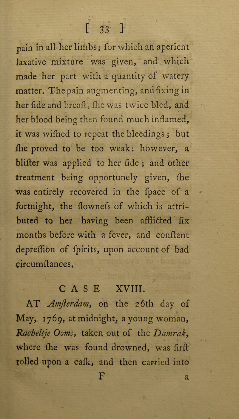 pain in all her limbs; for which an aperient laxative mixture was given, and which made her part with a quantity of watery matter. The pain augmenting, and fixing in her fide and bread, (lie was twice bled, and her blood being then found much inflamed, it was wifhed to repeat the bleedings; but flie proved to be too weak: however, a blitter was applied to her fide ; and other treatment being opportunely given, fhe was entirely recovered in the fpace of a fortnight, the flownefs of which is attri- buted to her having been afflicted fix months before with a fever, and conttant depreflion of fpirits, upon account of bad circumttances, CASE XVIII. ; AT Amjierdam, on the 26th day of May, 1769, at midnight, a young woman, Racheltje Ooms, taken out of the Darnrak, where fhe was found drowned, was firtt tolled upon a cafk, and then carried into F a
