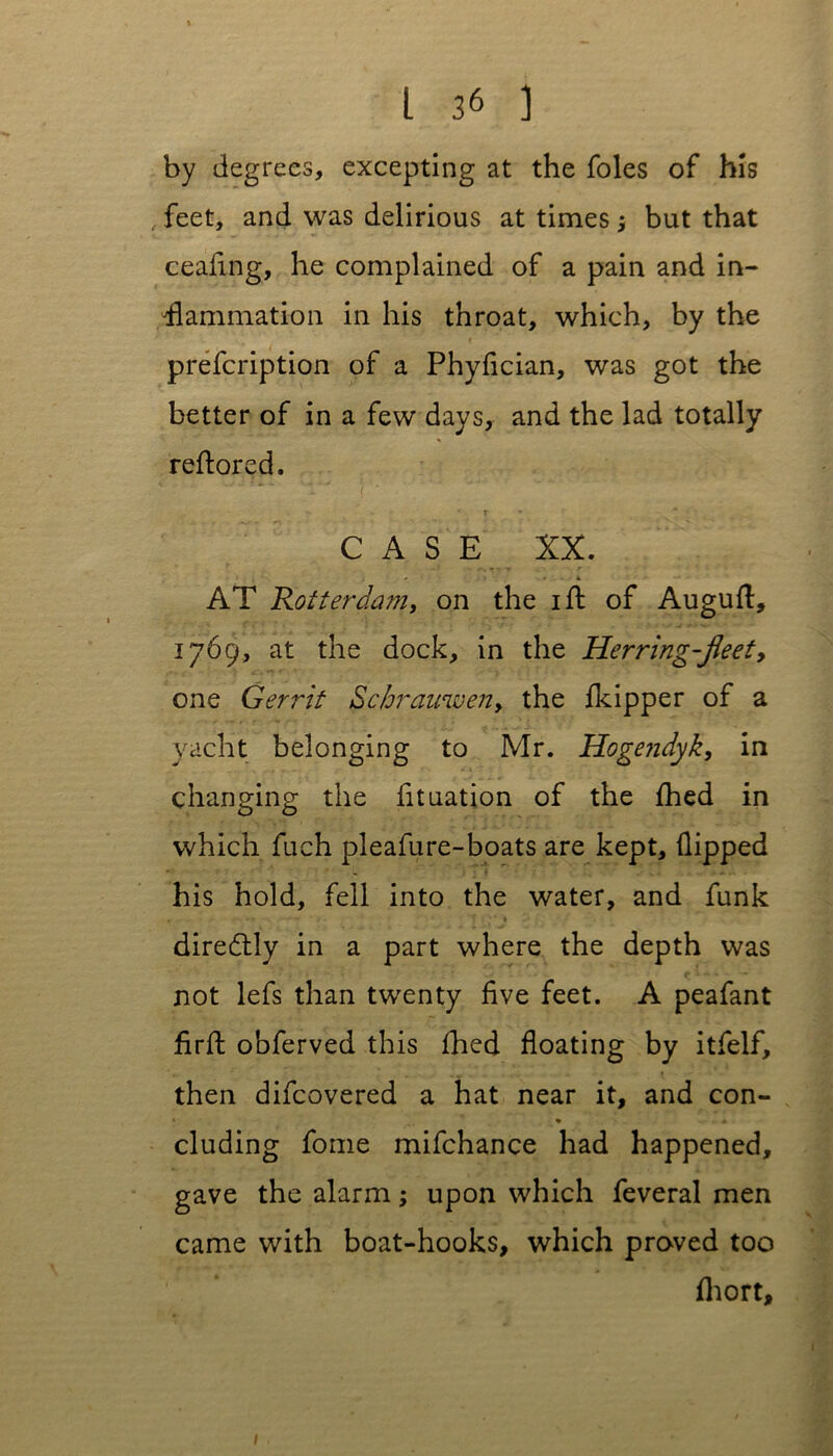 by degrees, excepting at the foies of his , feet, and was delirious at times 5 but that ceafing, he complained of a pain and in- flammation in his throat, which, by the prefcription of a Phyfician, was got the better of in a few days, and the lad totally reflored. CASE XX. 1 • , 1 * t AT Rotterdam, on the 1 ft of Auguft, 1769, at the dock, in the Herring-JJeet, one Gerrit Schrauwen> the (kipper of a yacht belonging to Mr. Hogendyk, in changing the fituation of the fhed in which fuch pleafure-boats are kept, (lipped his hold, fell into the water, and funk diredtly in a part where the depth was not lefs than twenty five feet. A peafant firfl obferved this fhed floating by itfelf, then difcovered a hat near it, and con- « 9 . A eluding fome mifchance had happened, gave the alarm; upon which feveral men came with boat-hooks, which proved too fhort. 1