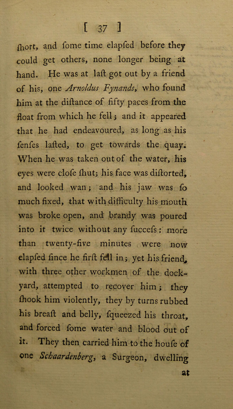 fhort, and fome time elapfed before they could get others, none longer being at 4 hand. He was at laft got out by a friend of his, one Arnoldus Fynands, who found him at the diftance of fifty paces from the float from which he fell; and it appeared that he had endeavoured, as long as his fenfes lafted, to get towards the quay. When he was taken out of the water, his eyes were clofe fhut; his face was diftorted, and looked wan; and his jaw was fo much fixed, that with difficulty his mouth was broke open, and brandy was poured into it twice without any fuccefs: more than twenty-five minutes were now elapfed fince he firft fdl in ; yet his friend, with three other workmen of the dock- yard, attempted to recover him; they ffiook him violently, they by turns rubbed his bread: and belly, fqueezed his throat, and forced fome water and blood out of it. They then carried him to the houfe of one Scbaardenberg, a Surgeon, dwelling at
