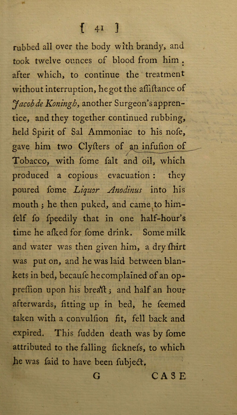 rubbed all over the body with brandy, and took twelve ounces of blood from him . after which, to continue the treatment without interruption, hegot the afliftance of Jacobde Koningb, another Surgeon’s appren- tice, and they together continued rubbing, held Spirit of Sal Ammoniac to his nofe, gave him two Clyfters of infufion of Tobacco, with fome fait and oil, which produced a copious evacuation : they poured fome Liquor Anodinus into his mouth he then puked^ and came^to him- felf fo fpeedily that in one half-hour’s time he alked for fome drink. Some milk and water was then given him, a dry fhirt was put on, and he was laid between blan- kets in bed, becaufe he complained of an op- preflion upon his breaft 5 and half an hour afterwards, fitting up in bed, he feemed taken with a convulfion fit, fell back and expired. This fudden death was by fome attributed to the falling ficknefs, to which Jhe was faid to have been fubjeft, G CASE