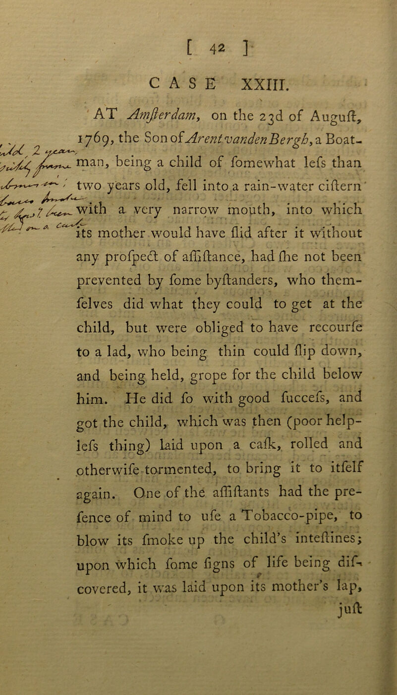 CASE XXIir. AT Amfierdam, on the 23d of Auguft, 1769, the Sonof ArentvandenBerg&, a Bozt- y^Tman> being a child of fomewhat lefs than two ye^s old, fell into a rain-water cittern ^2^7^-with a very narrow mouth, into which ^ its mother would have Aid after it without any profpedt of attiftance, had (he not been prevented by fome byttanders, who them- felves did what they could to get at the child, but were obliged to have recourfe to a lad, who being thin could flip down, and being held, grope for the child below him. He did fo with good fuccefs, and got the child, which was then (poor help- lefs thing) laid upon a cafk, rolled and otherwife tormented, to bring it to itfelf again. One of the attiftants had the pre- fence of mind to ufe a Tobacco-pipe, to blow its fmoke up the child’s inteftines; upon which fome figns of life being dif* covered, it was laid upon its mother’s lap, . : juft