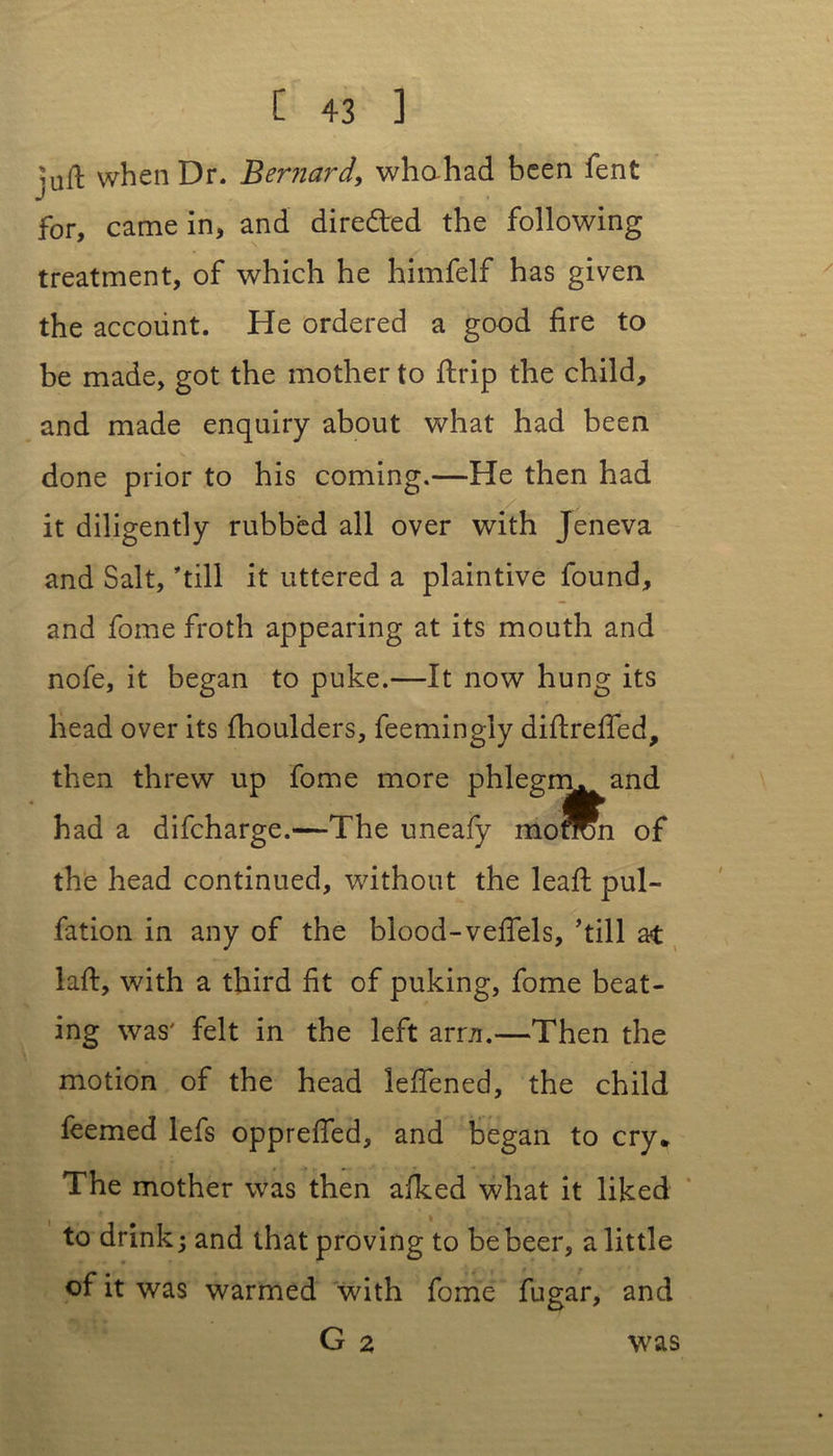 inft when Dr. Bernard, whahad been fent j for, came in, and dire&ed the following treatment, of which he himfelf has given the account. He ordered a good fire to be made, got the mother to ftrip the child, and made enquiry about what had been done prior to his coming.—He then had it diligently rubbed all over with Jeneva and Salt, ’till it uttered a plaintive found, and fome froth appearing at its mouth and nofe, it began to puke.—It now hung its head over its fhoulders, feemingly diftreffed, then threw up fome more phlegm, and had a difcharge.—The uneafy moron of the head continued, without the leaft pul- fation in any of the blood-vefiels, 'till at laft, with a third fit of puking, fome beat- ing was' felt in the left ami.—Then the motion of the head leffened, the child feemed lefs opprefied, and began to cry* The mother was then afked what it liked to drink j and that proving to be beer, a little of it was warmed with fome fugar, and G 2 was