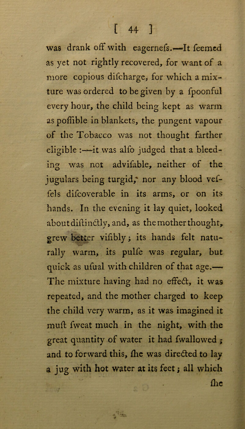 was drank off with eagernefs.—It feemcd as yet not rightly recovered, for want of a more copious difcharge, for which a mix- ture was ordered to be given by a fpoonful every hour, the child being kept as warm as poflible in blankets, the pungent vapour of the Tobacco was not thought farther eligible it was alfo judged that a bleed- ing was not advifable, neither of the jugulars being turgid,* nor any blood vef- fels difcoverable in its arms, or on its hands. In the evening it lay quiet, looked about diftindtly, and, as the mother thought, grew better vifibly its hands felt natu- rally warm, its pulfe was regular, but quick as ufual with children of that age.— The mixture having had no effedt, it was repeated, and the mother charged to keep the child very warm, as it was imagined it muff fweat much in the night, with the great quantity of water it had fwallowed ; and to forward this, flic was directed to lay a jug with hot water at its feet; all which flic