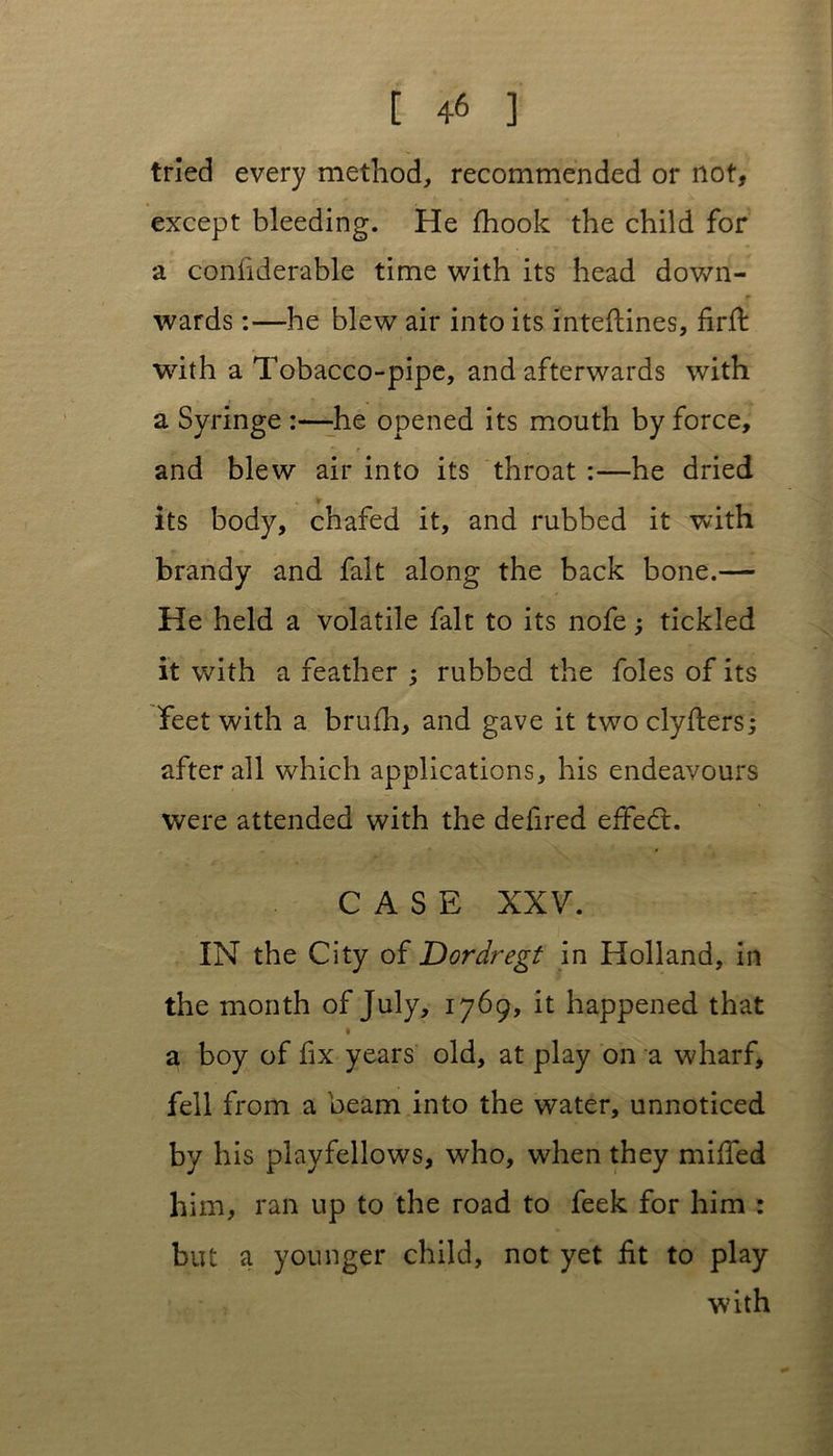 tried every method, recommended or not, except bleeding. He fhook the child for a conliderable time with its head down- . . r wards:—he blew air into its inteflines, firft with a Tobacco-pipe, and afterwards with a Syringe :—he opened its mouth by force, and blew air into its throat :—he dried its body, chafed it, and rubbed it with brandy and fait along the back bone.— He held a volatile fait to its nofe; tickled it with a feather ; rubbed the foies of its feet with a brufh, and gave it two clyflers; after all which applications, his endeavours were attended with the defired effedt. CASE XXV. IN the City of Dordregt in Holland, in the month of July, 1769, it happened that a boy of fix years old, at play on a wharf, fell from a beam into the water, unnoticed by his playfellows, who, when they miffed him, ran up to the road to feek for him : but a younger child, not yet fit to play with