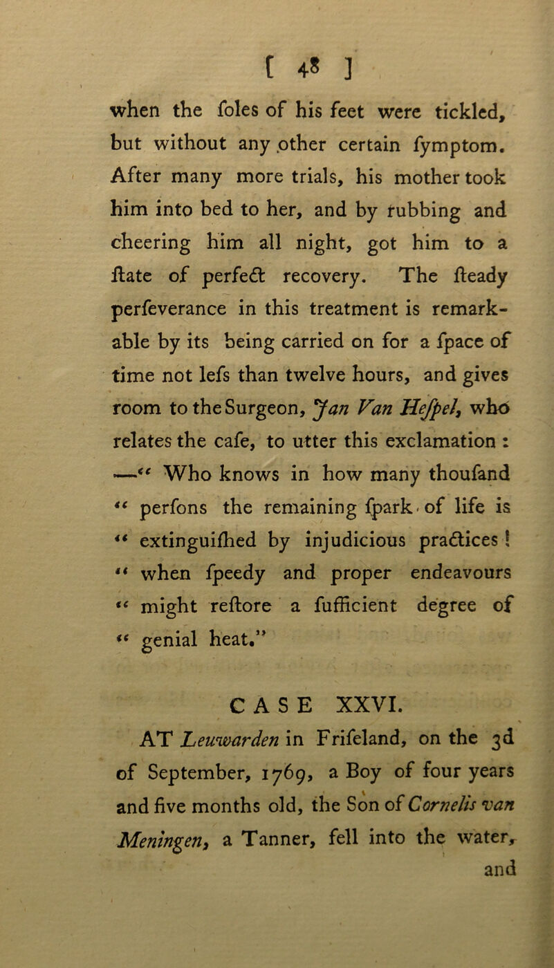 when the foies of his feet were tickled, but without any other certain fymptom. After many more trials, his mother took him into bed to her, and by rubbing and cheering him all night, got him to a Hate of perfed: recovery. The fteady perfeverance in this treatment is remark- able by its being carried on for a fpace of time not lefs than twelve hours, and gives room to the Surgeon, Jan Van HefpeJ, who relates the cafe, to utter this exclamation : —<e Who knows in how many thoufand “ perfons the remaining fpark-of life is i€ extinguifhed by injudicious practices ! •* when fpeedy and proper endeavours “ might reftore a fufficient degree of i( genial heat.” CASE XXVI. AT Leuwarden in Frifeland, on the 3d of September, 1769, a Boy of four years and five months old, the Son of Cornells van Meningen, a Tanner, fell into the water, and