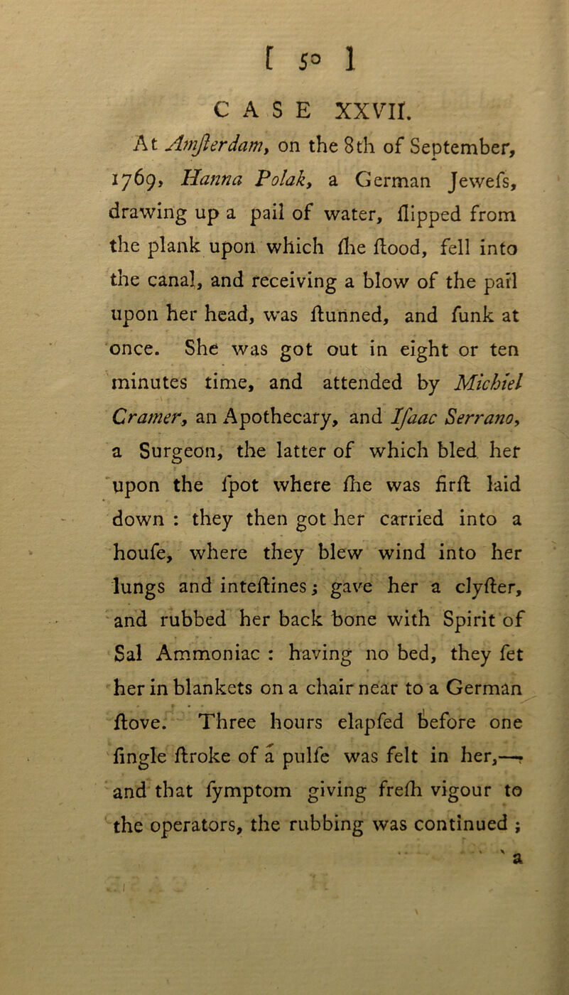 t 5° 1 CASE XXVII. At Amjlerdam, on the 8th of September, 1769, Hanna Polak, a German Jewefs, drawing up a pail of water. Hipped from the plank upon which (lie flood, fell into the canal, and receiving a blow of the pail upon her head, was flunned, and funk at once. She was got out in eight or ten minutes time, and attended by Miehiel Cramer, an Apothecary, and Ifaac Serrano, a Surgeon, the latter of which bled her upon the lpot where fhe was firfl laid down : they then got her carried into a houfe, where they blew wind into her lungs and inteflines; gave her a clyfler, and rubbed her back bone with Spirit of Sal Ammoniac : having no bed, they fet her in blankets on a chair near to a German flove. Three hours elapfed before one fingle flroke of a pulfe was felt in her,—. and that fymptom giving frefh vigour to the operators, the rubbing was continued ;