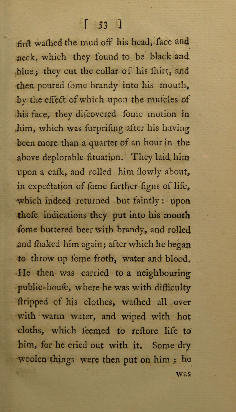 firft waffied the mud off his head, face and • neck, which they found to be black and blue; they cut the collar of his fhirt, and then poured fome brandy into his mouth, by the effect of which upon the mufcles of his face, they difcovered fome motion in him, which was furprifing after his having been more than a quarter of an hour in the above deplorable f tuation. They laid him upon a calk, and rolled him flowly about, in expectation of fome farther figns of life, which indeed returned but faintly: upon thofe indications they put into his mouth fome buttered beer with brandy, and rolled and fhaked him again; after which he began to throw up fome froth, water and blood. He then was carried to a neighbouring public-houfe, where he was with difficulty ftripped of his clothes, wafhed all over with warm water, and wiped with hot cloths, which feemed to reftore life to him, for he cried out with it. Some dry woolen things were then put on him 5 he was