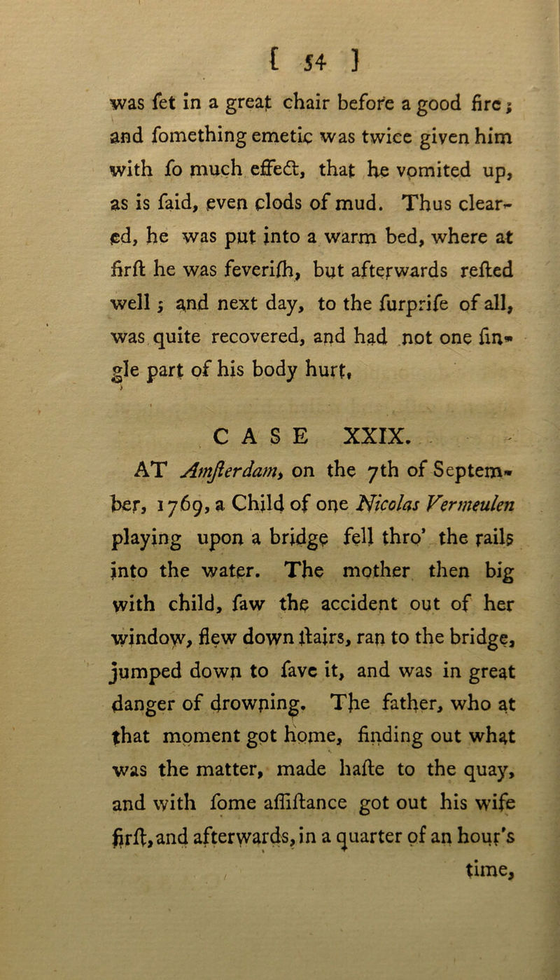 was fet in a great chair before a good fire; and fomething emetic was twice given him with fo much effect, that he vomited up, as is faid, even clods of mud. Thus clear- ed, he was put into a warm bed, where at firfl he was feverifh, but afterwards refled well; and next day, to the furprife of all, was quite recovered, and had not one fina- gle part of his body hurt, > » CASE XXIX. AT Amjlerdam> on the 7th of Septem* her, 1769, a Child of one Nicolas Vermeulen playing upon a bridge fell thro* the rails into the water. The mother then big with child, faw the accident out of her window, flew down flairs, ran to the bridge, jumped down to favc it, and was in great danger of drowning. The father, who at that moment got home, finding out what was the matter, made hafle to the quay, and with fome afliflance got out his wife ftrft,and afterwards, in a quarter of an hour's , time,