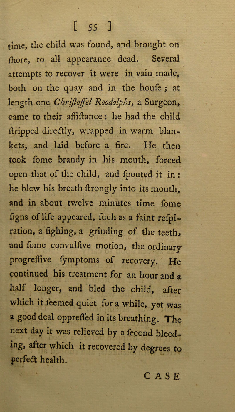 time, the child was found, and brought on fhore, to all appearance dead. Several attempts to recover it were in vain made, both on the quay and in the houfe ; at length one Chriftoffel Roodolpbs, a Surgeon, came to their afliftance: he had the child ftripped dire&ly, wrapped in warm blan- kets, and laid before a fire. He then took fome brandy in his mouth, forced open that of the child, and fpouted it in : he blew his breath ftrongly into its mouth, and in about twelve minutes time fome figns of life appeared, fuch as a faint refpi- ration, a fighing, a grinding of the teeth, and fome convulfive motion, the ordinary progrefiive fymptoms of recovery. He continued his treatment for an hour and a half longer, and bled the child, after which it feemed quiet for a while, yet was a good deal opprefled in its breathing. The next day it was relieved by a fecond bleed- ing, after which it recovered by degrees to perfect health.