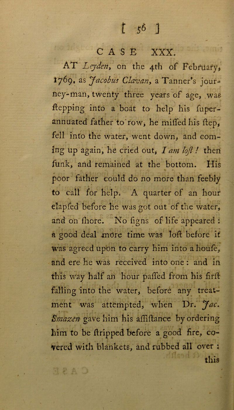 CASE XXX. AT Leyden, on the 4th of February* ,769* as yacobus Clavan9 a Tanner’s jour- ney-man, twenty three years of age, was ftepping into a boat to help his fuper- annuated father to row, he miffed his ftep, fell into the water, went down, and com- ing up again, he cried out, I am lojl ! then funk, and remained at the bottom. His • • / r. « /# t » * ' / . * poor father could do no more than feebly to call for help; A quarter of an hour elapfed before he was got out of the water, and on fliore. No figns of life appeared : a good deal -more time was loft before if was agreed upon to carry him into a houfe, and ere he was received into one : and in this way half an hour paffed from his firft falling into the water, before any treat- ment was attempted, when Dr. yac. Smazcn gave him his aftiftance by ordering him to be ftripped before a good fire, co- vered with blankets, and rubbed all over ; this