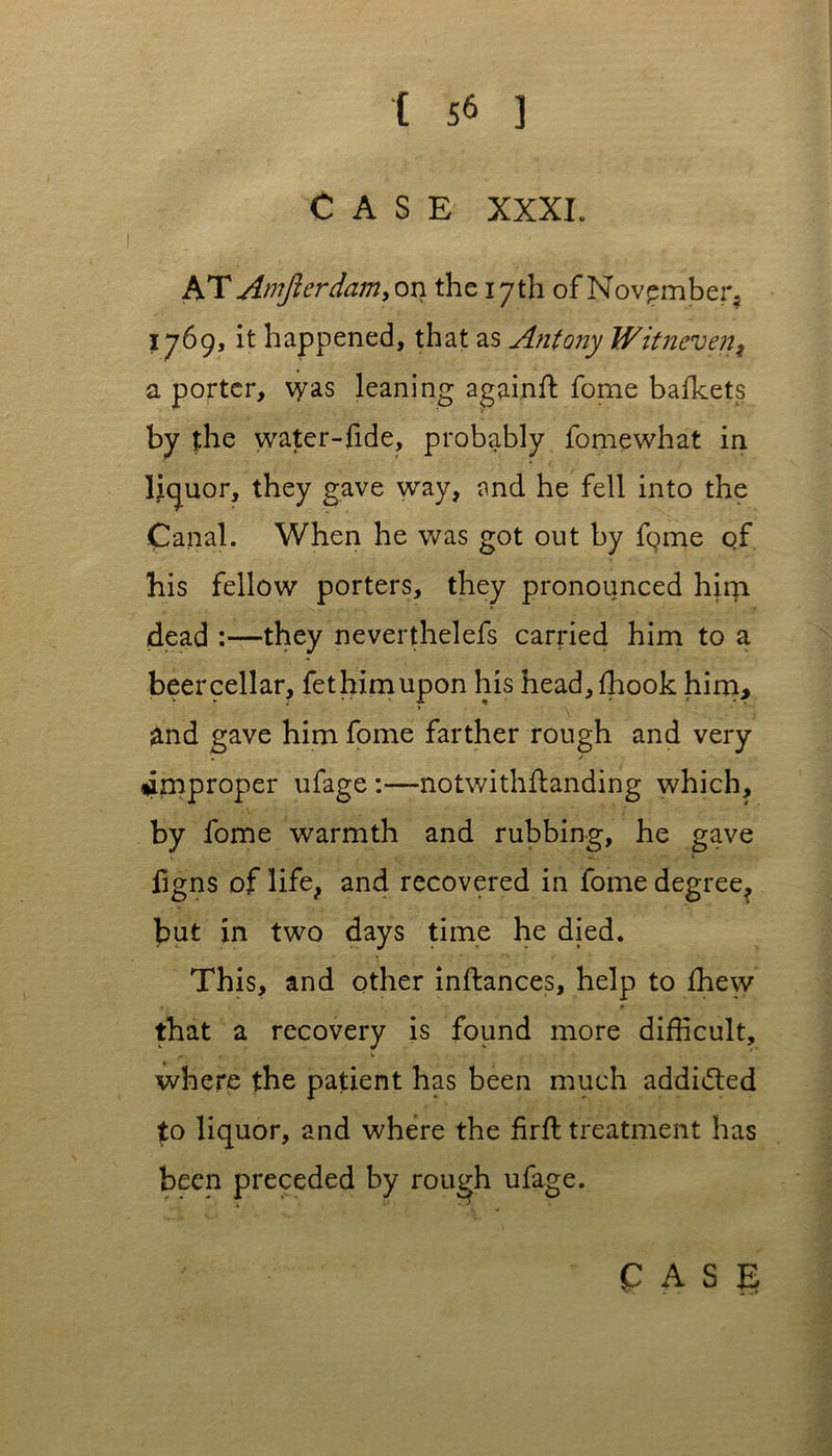 CASE XXXI. x^.T Amjlerdam> on the 17th of November, 1769, it happened, that as Antony Witneven, a porter, \yas leaning again# fome bafkets by the water-fide, probably fomewhat in liquor, they gave way, and he fell into the Canal. When he was got out by fgme of his fellow porters, they pronounced him dead :—they neverthelefs carried him to a beer cellar, fethimupon his head, {hook him, ;and gave him fome farther rough and very . improper ufage :—notwithftanding which, by fome warmth and rubbing, he gave figns of life, and recovered in fome degree, but in two days time he died. This, and other inftances, help to {hew that a recovery is found more difficult, where the patient has been much addiifted to liquor, and where the fir# treatment has been preceded by rough ufage.
