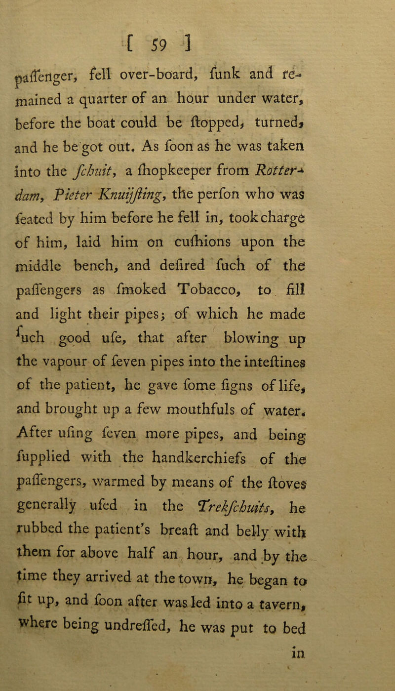 pafferiger, fell over-board, funk and re- mained a quarter of an hour under water, before the boat could be flopped, turned* and he be got out. As foon as he was taken into the fchidt, a fhopkeeper from Rotter+ dam, Pieter Knuijjiing, the perfon who was feated by him before he fell in, took charge of him, laid him on cufhions upon the middle bench, and defired fuch of the' paffengers as fmoked Tobacco, to fill and light their pipes •, of which he made Juch good ufe, that after blowing up the vapour of feven pipes into the inteftines of the patient, he gave fome figns of life, and brought up a few mouthfuls of water. After ufing feven more pipes, and being fupplied with the handkerchiefs of the paffengers, warmed by means of the floves generally ufed in the Trekjchuits, he rubbed the patient's breafl and belly with them for above half an hour, and by the time they arrived at the town, he began to fit up, and foon after was led into a tavern, where being undreffed, he was put to bed in
