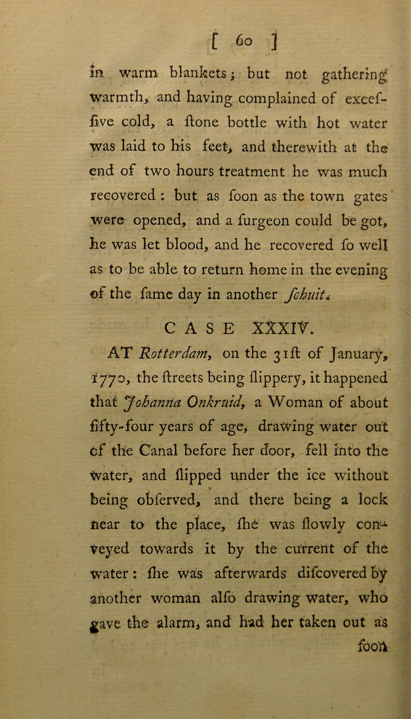in warm blankets; but not gathering Warmth, and having complained of excef- five cold, a ftone bottle with hot water was laid to his feet-* and therewith at the end of two hours treatment he was much • recovered : but as foon as the town gates were opened, and a furgeon could be got, he was let blood, and he recovered fo well as to be able to return home in the evening ©f the fame day in another fchuit* CASE XXXI r. AT Rotterdam, on the 31ft of January, 1770, the ftreets being flippery, it happened that Johanna Onkruid, a Woman of about fifty-four years of age> drawing water out cf the Canal before her door, fell into the Water, and flipped under the ice without ♦ being obferved, and there being a lock near to the place, fhe was flowly con^* veyed towards it by the current of the water: flie was afterwards difcovered by another woman alfo drawing water, who gave the alarm, and had her taken out as fooft