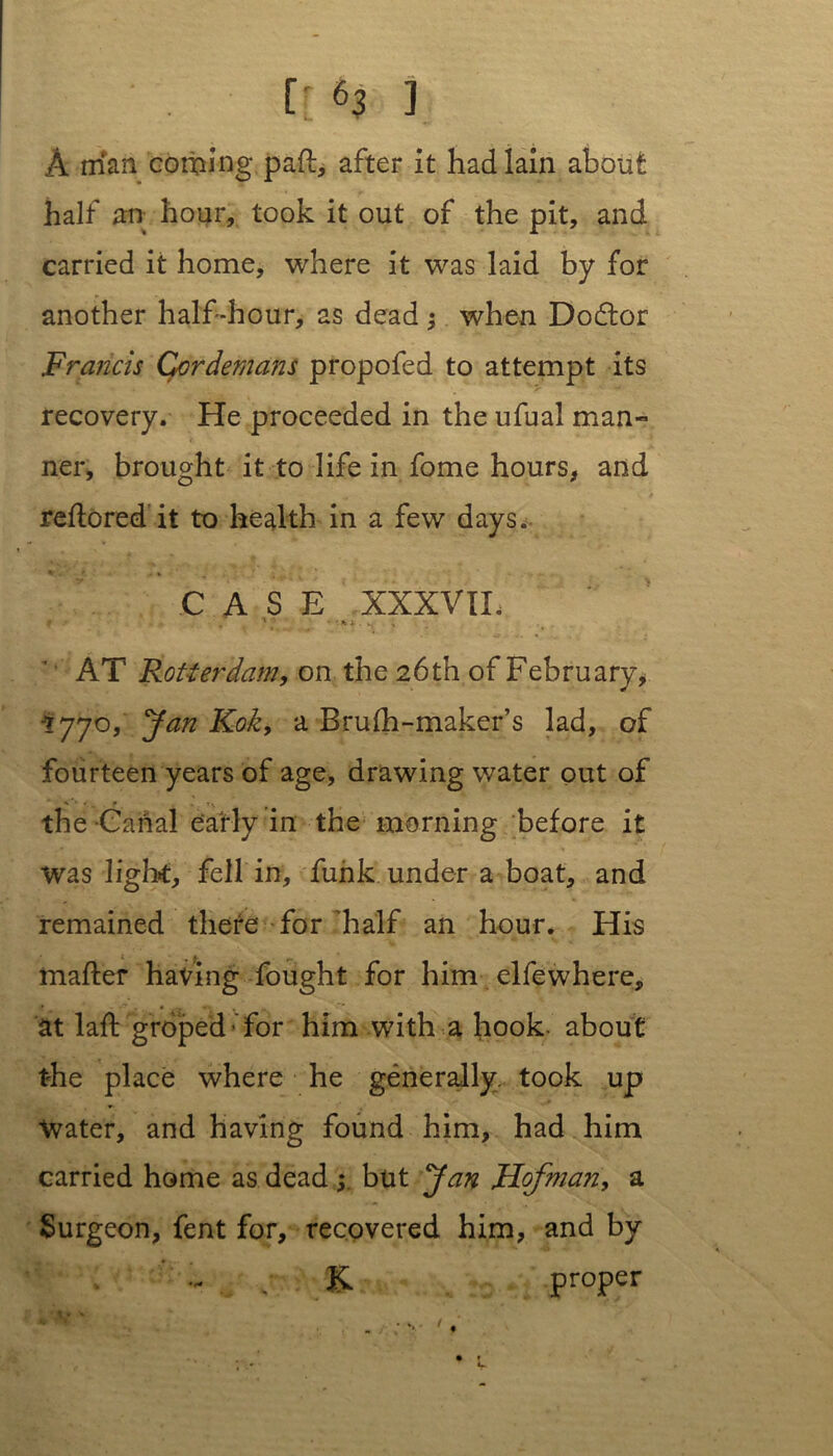 A man coming pad, after it had lain about half an hour, took it out of the pit, and carried it home, where it was laid by for another half-hour, as dead •, when Dodtor Francis Ccrdemans propofed to attempt its recovery. He proceeded in the ufual man» ner, brought it to life in fome hours, and redo red it to health in a few days. CASE XXXVIL ». . AT Rotterdam, on the 26th of February, *77°, J&n Kok, a Brufh-maker’s lad, of fourteen years of age, drawing water out of the Canal early in the morning before it was light, fell in, funk under a boat, and remained there for'half an hour. His mailer having fought for him elfewhere, at lafl groped - for him with a hook, about the place where he generally, took up Water, and having found him, had him carried home as dead ; but Jan JHofman, a Surgeon, fent for, recovered him, and by K proper L