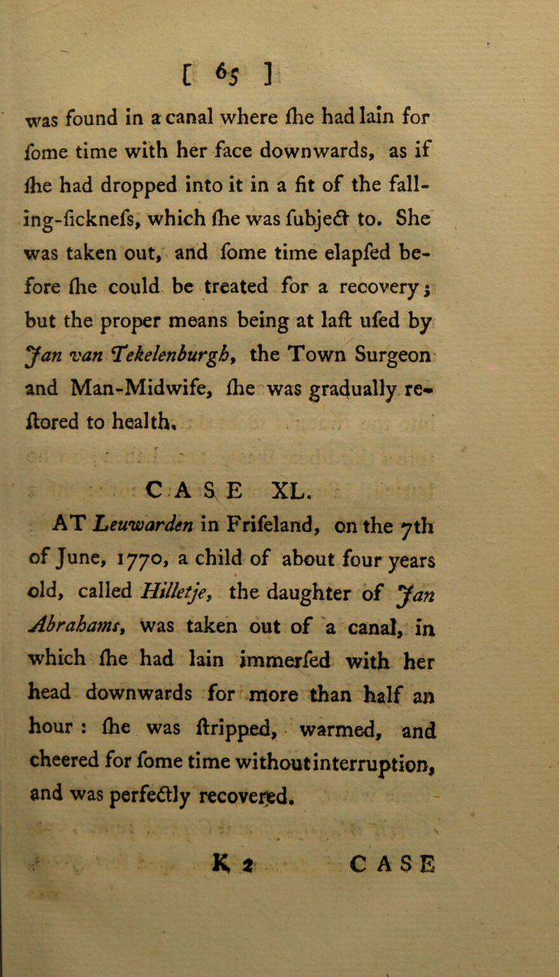 was found in a canal where (he had lain for fome time with her face downwards, as if (he had dropped into it in a fit of the fall- ing-ficknefs, which (he was fubjeft to. She was taken out, and fome time elapfed be- fore (he could be treated for a recovery; but the proper means being at lad ufed by Jan van Tekelenburgh, the Town Surgeon and Man-Midwife, (he was gradually re* dored to health, r CASE XL. AT Leuwardcn in Frifeland, on the 7th of June, 177°* a chhd of about four years old, called Hilletje, the daughter of Jan Abrahams, was taken out of a canal, in which (he had lain immerfed with her head downwards for more than half an hour : (he was dripped, warmed, and cheered for fome time without interruption, and was perfectly recovered, K t CASE