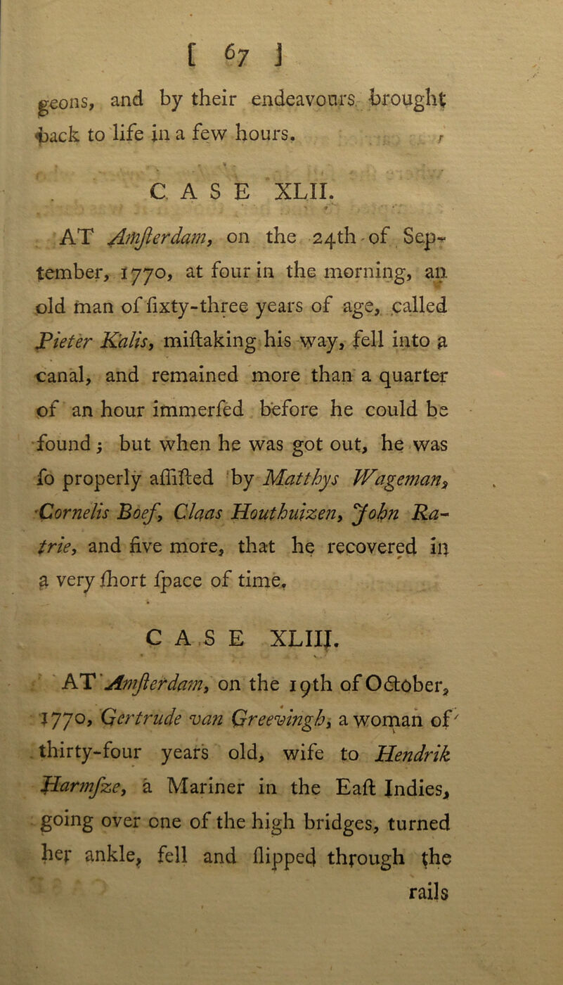 g^ons, and by their endeavours brought back to life in a few hours. r • -< * \ . CASE XLII. AT Amjlerdam, on the 24th of Sep- tember, 1770, at four in the morning, an old man of fixty-three years of age, called Pieter Kalis, miftaking his way, fell into a canal, and remained more than a quarter of an hour immerfed before he could be found ; but when he was got out, he was fo properly aflifted by Matthys Wageman, Cornelis Boef, Claas Houthuizen, John Ra- trie, and five more, that he recovered in a very fhort fpace of time. CASE XLIII. ATAmjlerdam, on the 19th of October, 1770, Qertrude van Greevingh, a woman of7 thirty-four years old, wife to Hendrik Harmfze, a Mariner in the Eaft Indies, going over one of the high bridges, turned hej: ankle, fell and flipped through the rails