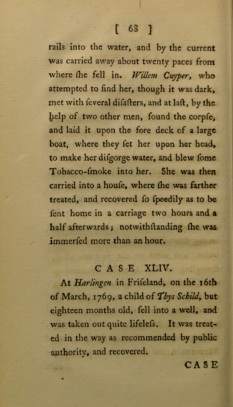rails into the water, and by the current was carried away about twenty paces from where (he fell in. Willem Cuyper, who attempted to find her, though it was dark, met with feveral difafters, and at laft, by the Jielp of two other men, found the corpfe, and laid it upon the fore deck of a large boat, where they fet her upon her head, to make her difgorge water, and blew fome Tobacco-fmoke into her. She was then carried into a houfe, where Ihe was farther treated, and recovered fo fpeedily as to be fent home in a carriage two hours and a half afterwards j notwithftanding (he was immerfed more than an hour. CASE XLIV. At Harlingen in Frifeland, on the 16th of March, 1769, a child of Thys Schild, but eighteen months old, fell into a well, and was taken out quite Ufelefs. It was treat- ed in the way as recommended by public authority, and recovered. CASE *
