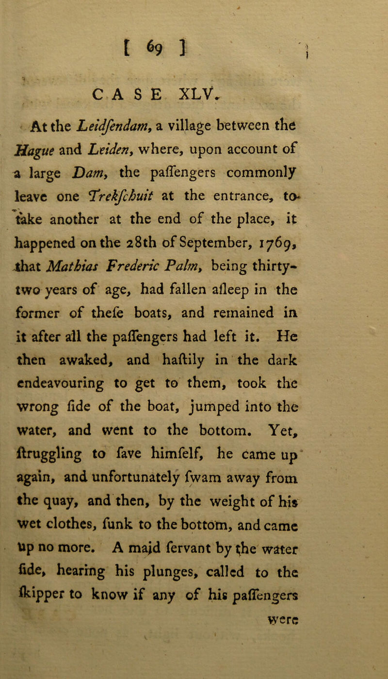 CASE XLV, At the Leidfendam, a village between the Hague and Leiden, where, upon account of a large Dam, the pafiengers commonly leave one L’rekfchuit at the entrance, to take another at the end of the place, it happened on the 28th of September, 1769, that Mathias Frederic Palm, being thirty- two years of age, had fallen afleep in the former of thefe boats, and remained in it after ail the pafiengers had left it. He then awaked, and haftily in the dark endeavouring to get to them, took the wrong fide of the boat, jumped into the water, and went to the bottom. Yet, ftruggling to fave himfelf, he came up again, and unfortunately fwam away from the quay, and then, by the weight of his wet clothes, funk to the bottom, and came Up no more. A maid fervant by ^he water fide, hearing his plunges, called to the Ikipper to know if any of his pafiengers » were