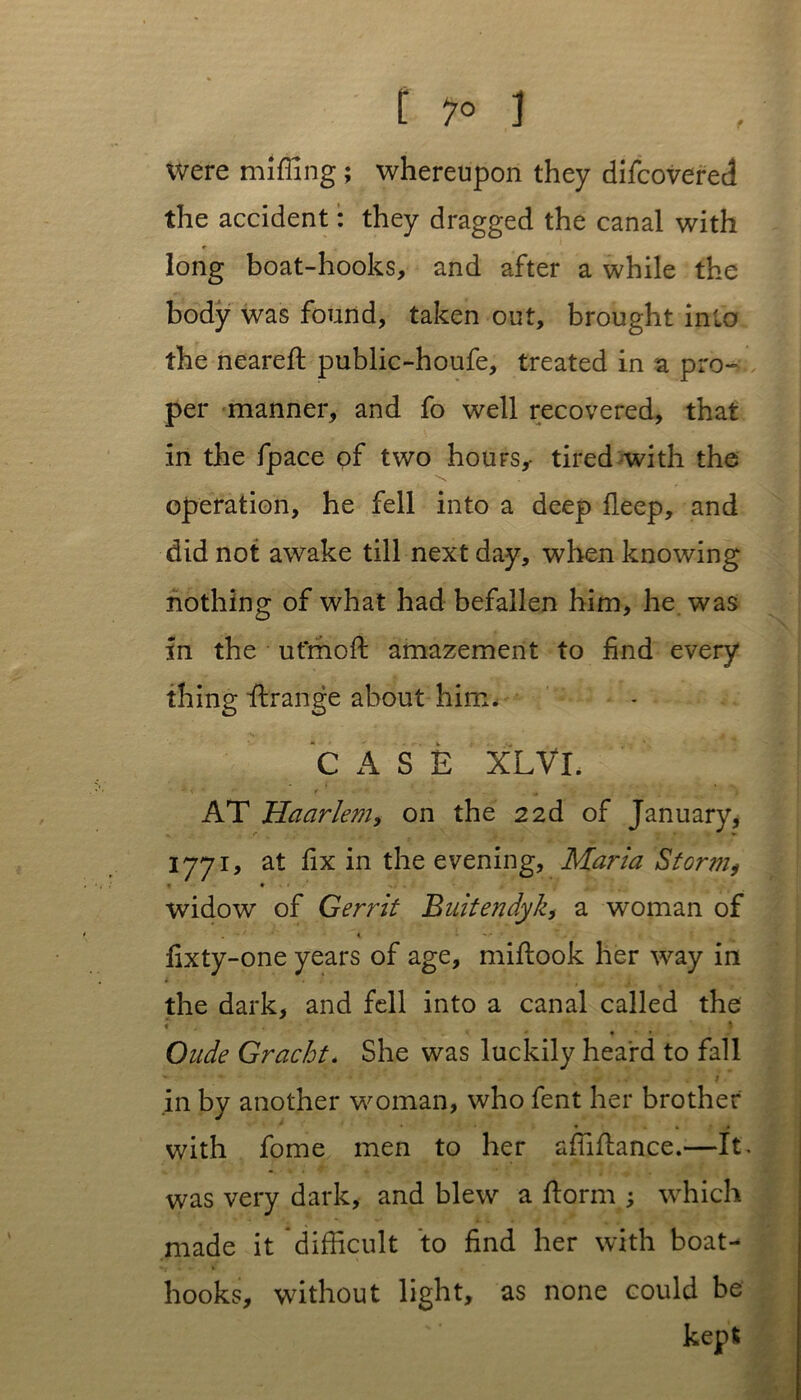 Were miffing ; whereupon they difcovered the accident: they dragged the canal with long boat-hooks, and after a while the body was found, taken out, brought into the neareft public-houfe, treated in a pro- per manner, and fo well recovered, that in the fpace of two hours,- tired with the operation, he fell into a deep deep, and did not awake till next day, when knowing nothing of what had befallen him, he was in the ut'moft amazement to find every thing drange about him. CASE XLVI. ' ;: - v • t . „ AT Haarlem, on the 22d of January, 1771, at fix in the evening, Maria Storm, * • widow of G err it Buitendyk, a woman of fixty-one years of age, midook her way in the dark, and fell into a canal called the t \ • • Oude Gracht* She was luckily heard to fall j in by another woman, who fent her brother with fome men to her affidance.—It. was very dark, and blew a dorm ; which made it difficult to find her with boat- hooks, without light, as none could be kept