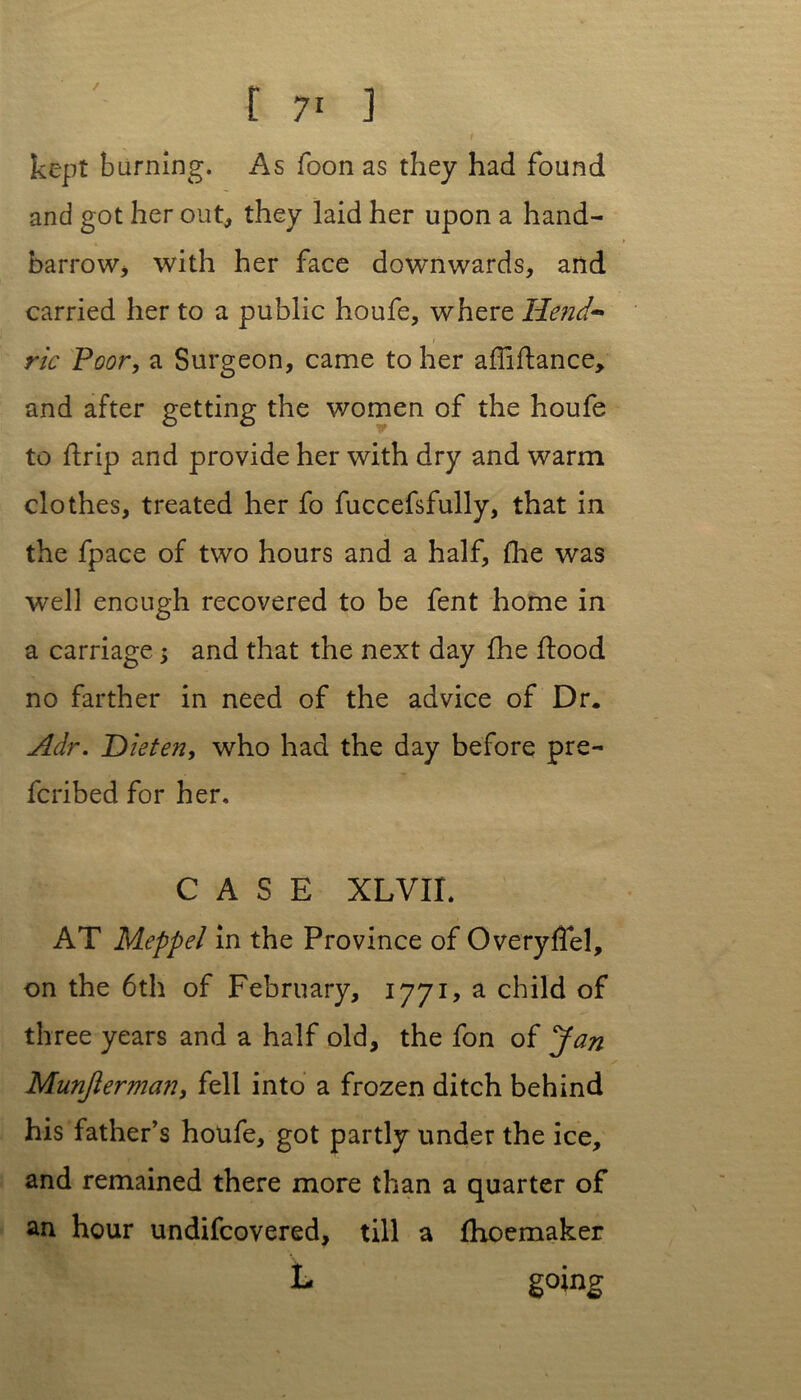 / I kept burning. As foon as they had found and got her out, they laid her upon a hand- barrow* with her face downwards, and carried her to a public houfe, where Hend- ric Poor, a Surgeon, came to her affiftance, and after getting the women of the houfe to ftrip and provide her with dry and warm clothes, treated her fo fuccefsfully, that in the fpace of two hours and a half, fine was well enough recovered to be fent home in a carriage; and that the next day fhe ilood no farther in need of the advice of Dr. Adr. Die ten, who had the day before pre- ferred for her. CASE XLVIL AT Meppel in the Province of Overyffel, on the 6th of February, 1771, a child of three years and a half old, the fon of Jan Munjierman, fell into a frozen ditch behind his father’s houfe, got partly under the ice, and remained there more than a quarter of an hour undifeovered, till a fhoemaker L go mg