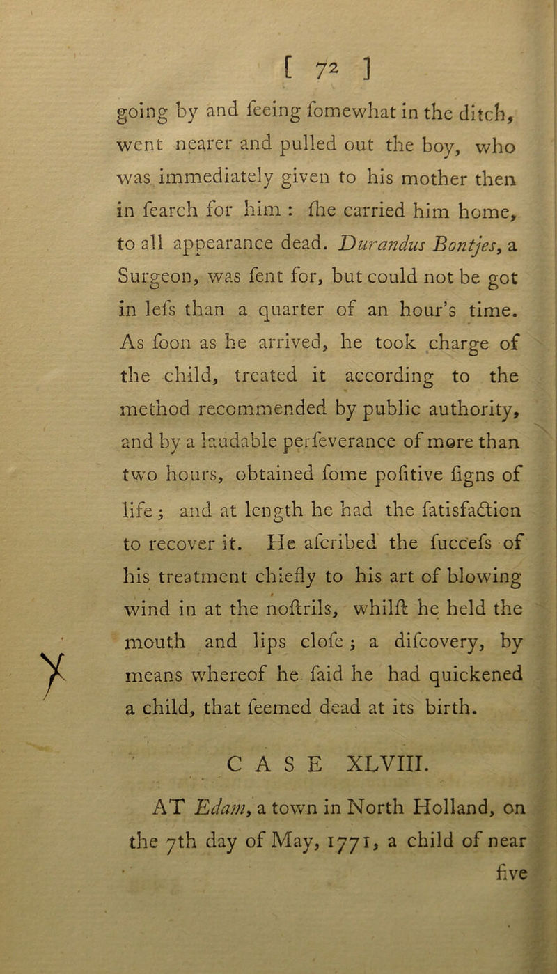 going by and feeing fomewhat in the ditch, went nearer and pulled out the boy, who was immediately given to his mother then in fearch for him : (he carried him home, to all appearance dead. Durandus Bontjes, a Surgeon, was fent for, but could not be got in lefs than a quarter of an hour’s time. As foon as he arrived, he took charge of the child, treated it according to the method recommended by public authority, and by a laudable perfeverance of more than two hours, obtained fome pofitive figns of life ; and at length he had the fatisfadticn to recover it. He afcribed the fuccefs of his treatment chiefly to his art of blowing 0 wind in at the nofcrils, whilft he held the mouth and lips clofe 5 a dilcovery, by means whereof he faid he had quickened a child, that feemed dead at its birth. CASE XLVIII. AT Edam, a town in North Holland, on the 7th day of May, 1771, a child of near five