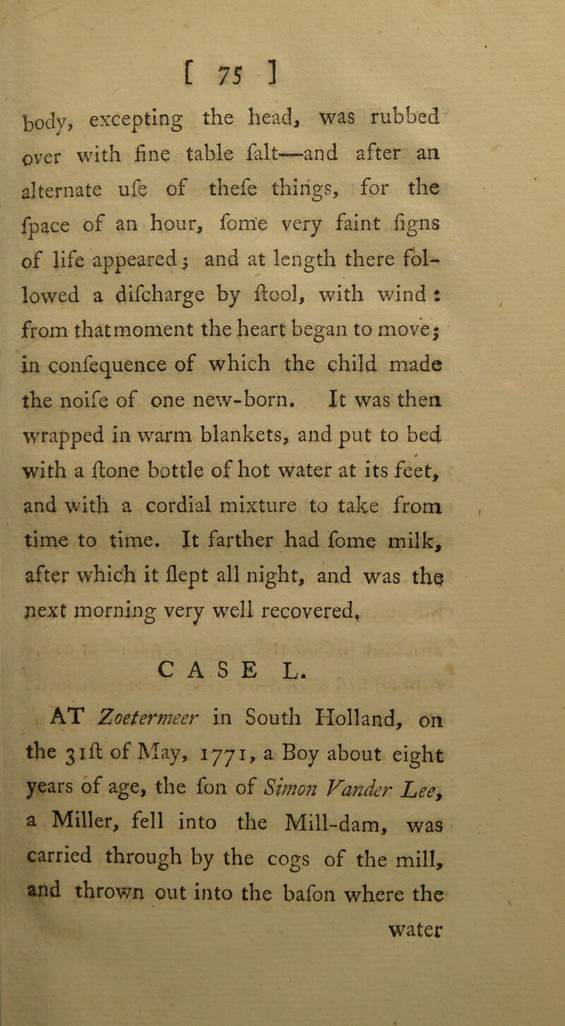 body, excepting the head, was rubbed over with fine table fait—and after an alternate ufe of thefe things, for the fpace of an hour, feme very faint figns of life appeared; and at length there fol- lowed a difcharge by ftool, with wind : from that moment the heart began to move; in confequence of which the child made the noife of one new-born. It was then wrapped in warm blankets, and put to bed * with a ftone bottle of hot water at its feet, and with a cordial mixture to take from time to time. It farther had fome milk, after which it flept all night, and was the next morning very well recovered. - . \ ■ . • CASE L. AT Zoetermeer in South Holland, on the 31ft of May, 1771, a Boy about eight years of age, the foil of Simon Vandcr Lee, a Miller, fell into the Mill-dam, was carried through by the cogs of the mill, and thrown out into the bafon where the water