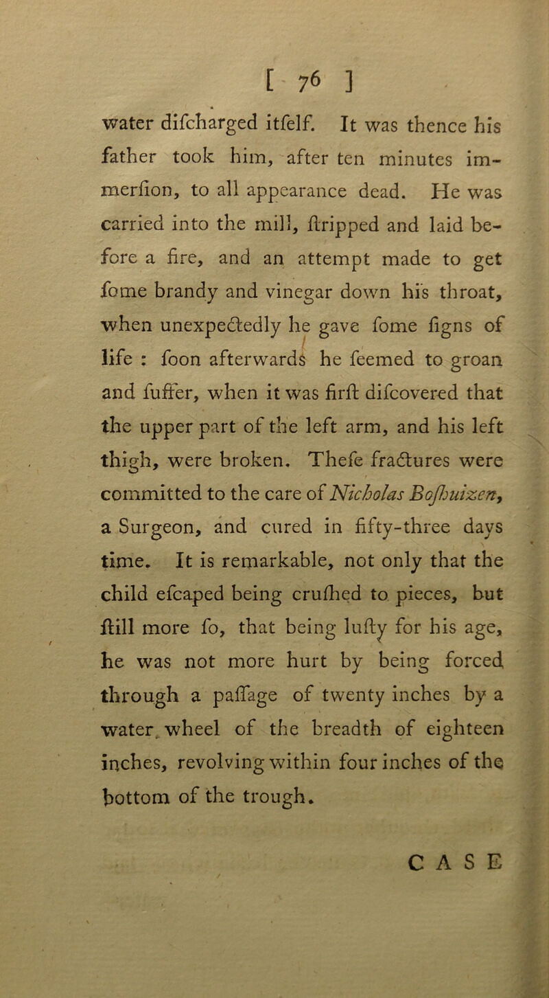 water difcharged itfelf. It was thence his father took him, after ten minutes im- merfion, to all appearance dead. He was carried into the mill, flripped and laid be- fore a fire, and an attempt made to get fome brandy and vinegar down his throat, when unexpectedly he gave fome figns of life : foon afterwards he feemed to groan and fuffer, when it was firft difcovered that the upper part of the left arm, and his left thigh, were broken. Thefe fractures were committed to the care of Nicholas BoJ1juizeny a Surgeon, and cured in fifty-three days \ time. It is remarkable, not only that the child efcaped being crufhed to pieces, but Hill more fo, that being lufty for his age, he was not more hurt by being forced through a pafiage of twenty inches by a water, wheel of the breadth of eighteen inches, revolving within four inches of the bottom of the trough.
