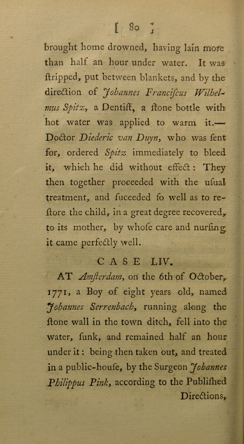 brought home drowned, having lain mofe than half an hour under water. It was t ftripped, put between blankets, and by the direction of Johannes Francifcus Wilhelm mus Spitz, a Den tiff, a if one bottle with * ■■ \ hot water was applied to warm it.—- DoCtor Diederic van Duyn, who was fent for, ordered Spitz immediately to bleed it, which he did without effect: They then together proceeded with the ufual treatment, and fuceeded lb well as to re- ftore the child, in a great degree recovered, to its mother, by whofe care and nurfing it came perfectly well. CASE LIV. AT Amjierdam, on the 6th of October, 1771, a Boy of eight years old, named Johannes Serrenbach, running along the Itone wall in the town ditch, fell into the water, funk, and remained half an hour under it: being then taken out, and treated in a public-houfe, by the Surgeon Jobatines Philippus Pinky according to the Published Directions,