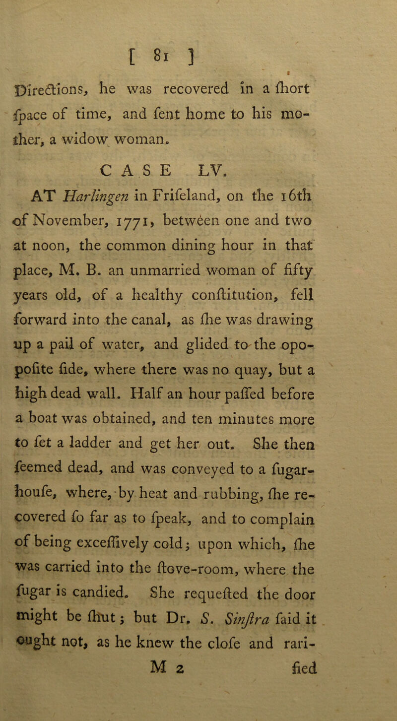 I Directions, he was recovered in a fhort {pace of time, and fent home to his mo- ther, a widow woman. CASE LV. AT Harlingen in Frifeland, on the 16th of November, 1771, between one and two at noon, the common dining hour in that place, M. B. an unmarried woman of fifty years old, of a healthy conflitution, fell forward into the canal, as fhe was drawing up a pail of water, and glided to the opo- pofite fide, where there was no quay, but a high dead wall. Half an hour palled before a boat was obtained, and ten minutes more to fet a ladder and get her out. She then feemed dead, and was conveyed to a fugar- houfe, where, by heat and rubbing, fhe re- covered fo far as to fpeak, and to complain of being excefiively cold; upon which, fhe was carried into the dove-room, where the fugar is candied. She requefled the door might be fhut; but Dr, S. Smjlra faid it ought not, as he knew the clofe and rari- M 2 fied