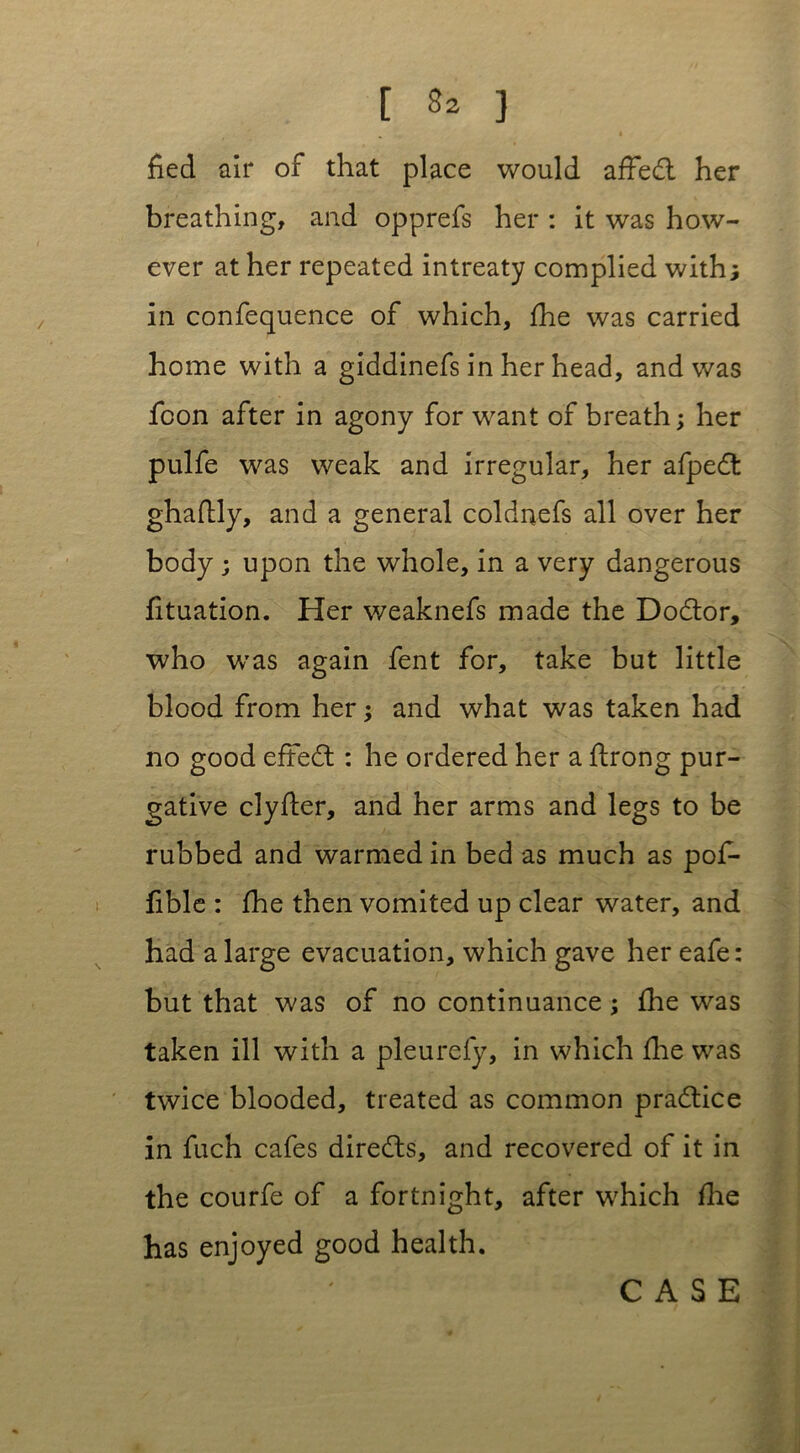 [ } fied air of that place would affed her breathing, and opprefs her : it was how- ever at her repeated intreaty complied with j in confequence of which, fhe was carried home with a giddinefs in her head, and was fcon after in agony for want of breath; her pulfe was weak and irregular, her afped ghaflly, and a general coldnefs all over her body; upon the whole, in a very dangerous fituation. Her weaknefs made the Dodor, who was again fent for, take but little blood from her; and what was taken had no good efted : he ordered her a flrong pur- gative clyder, and her arms and legs to be rubbed and warmed in bed as much as pof- fible : fhe then vomited up clear water, and had a large evacuation, which gave her eafe: but that was of no continuance; fhe was taken ill with a pleurefy, in which fine was twice blooded, treated as common pradice in fuch cafes direds, and recovered of it in the courfe of a fortnight, after which fhe has enjoyed good health.
